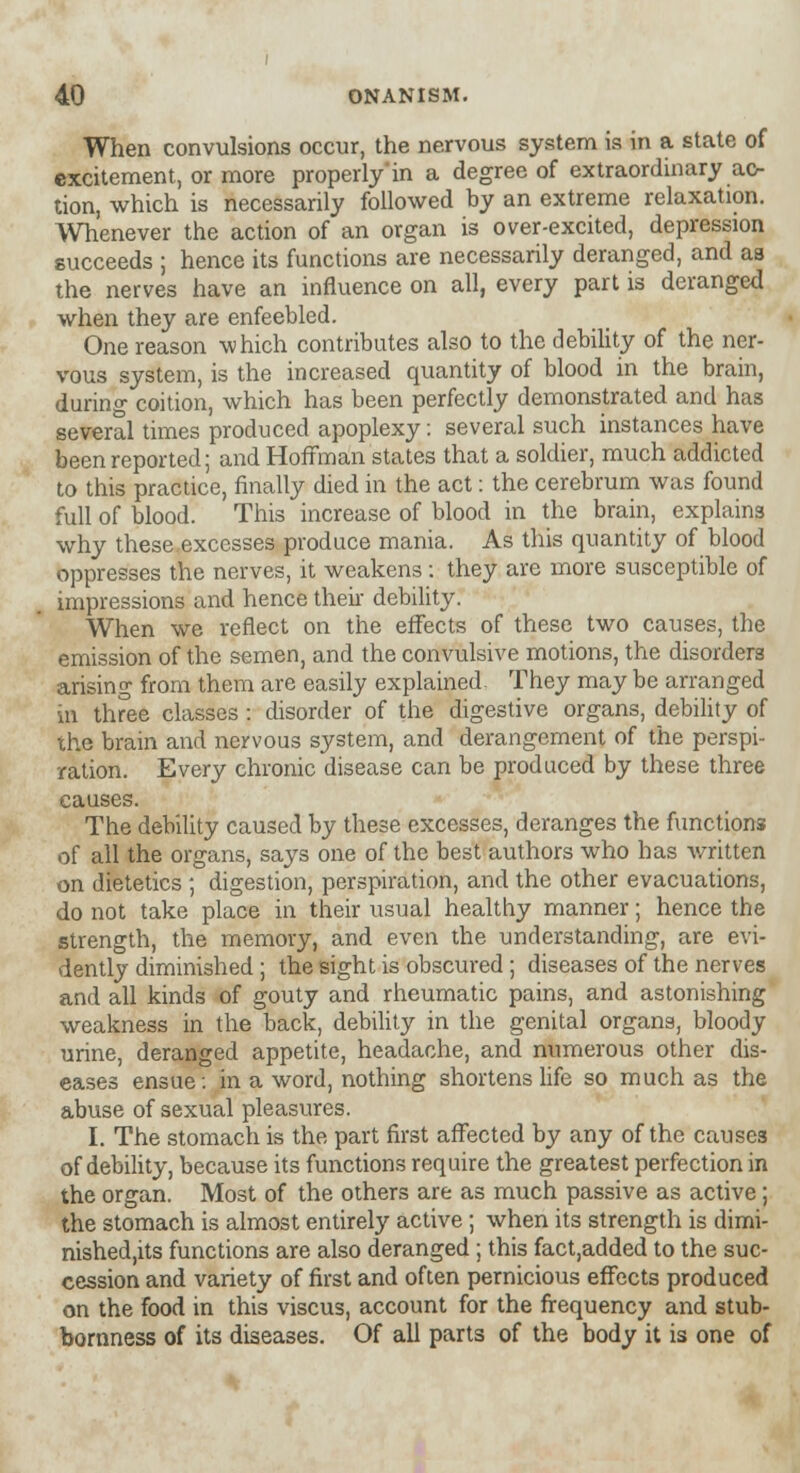 When convulsions occur, the nervous system is in a state of excitement, or more properly*in a degree of extraordinary ac- tion, which is necessarily followed by an extreme relaxation. Whenever the action of an organ is over-excited, depression succeeds ; hence its functions are necessarily deranged, and as the nerves have an influence on all, every part is deranged when they are enfeebled. One reason which contributes also to the debility of the ner- vous system, is the increased quantity of blood in the brain, during coition, which has been perfectly demonstrated and has several times produced apoplexy: several such instances have been reported; and Hoffman states that a soldier, much addicted to this practice, finally died in the act: the cerebrum was found full of blood. This increase of blood in the brain, explains why these excesses produce mania. As this quantity of blood oppresses the nerves, it weakens: they are more susceptible of impressions and hence then debility. When we reflect on the effects of these two causes, the emission of the semen, and the convulsive motions, the disorders arising from them are easily explained. They may be arranged in three classes : disorder of the digestive organs, debility of the brain and nervous system, and derangement of the perspi- ration. Every chronic disease can be produced by these three causes. The debility caused by these excesses, deranges the functions of all the organs, says one of the best authors who has written on dietetics - digestion, perspiration, and the other evacuations, do not take place in their usual healthy manner; hence the strength, the memory, and even the understanding, are evi- dently diminished ; the sight is obscured ; diseases of the nerves and all kinds of gouty and rheumatic pains, and astonishing weakness in the back, debility in the genital organs, bloody urine, deranged appetite, headache, and numerous other dis- eases ensue: in a word, nothing shortens life so much as the abuse of sexual pleasures. I. The stomach is the part first affected by any of the causes of debility, because its functions require the greatest perfection in the organ. Most of the others are as much passive as active; the stomach is almost entirely active; when its strength is dimi- nished,^ functions are also deranged ; this fact,added to the suc- cession and variety of first and often pernicious effects produced on the food in this viscus, account for the frequency and stub- bornness of its diseases. Of all parts of the body it is one of