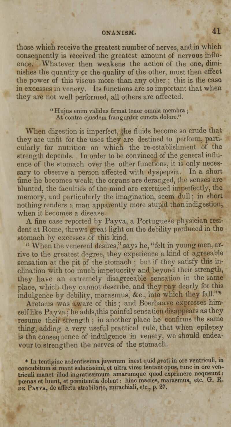 those which receive the greatest number of nerves, and in which conseqnently is received the greatest amount of nervous influ- ence. Whatever then weakens the action of the one, dimi- nishes the quantity or the quality of the other, must then effect the power of this viscus more than any other ; this is the case in excesses in venery. Its functions are so important that when they are not well performed, all others are affected. Hujus enim validus firmat tenor omnia membra; At contra ejusdem frangunjur cuncta dolore. When digestion is imperfect, the fluids become so crude that they are unfit for the uses they are destined to perform, parti- cularly for nutrition on which the re-establishment of the strength depends. In order to be convinced of the general influ- ence of the stomach over the other functions, it is only neces- sary to observe a person affected with dyspepsia. In a short time he becomes weak, the organs are deranged, the senses are blunted, the faculties of the mind are exercised imperfectly, the memory, and particularly the imagination, seem dull; in short nothing renders a man apparently more stupid than indigestion, when it becomes a disease. A fine case reported by Payva, a Portuguese physician resi- dent at Rome, throws great light on the debility produced in the stomach by excesses of this kind.  When the venereal desires, says he, felt in young men, ar- rive to the greatest degree, they experience a kind of agreeable sensation at the pit of the stomach ; but if they satisfy this in- clination with too much impetuosity and beyond their strength, they have an extremely disagreeable sensation in the same place, which they cannot describe, and they pay dearly for this indulgence by debility, marasmus, &c, into which they fall.* Aretrcus was aware of this; and Boerhaave expresses him- self like Payva; he adds,this painful sensation disappears as they resume their strength ; in another place he confirms the same thing, adding a very useful practical rule, that when epilepsy is the consequence of indulgence in venery, we should endea- vour to strengthen the nerves of the stomach. * In tentigine ardentissima juvenum inest quid grati in ore ventriculi, in concubitum si ruant salacissimi, et ultra vires tentant opus, tunc in ore ven- triculi manet illud ingratissimum amarumque quod exprimere nequeunt: pcenas et luunt, et pcenitentia dolent: hinc macies, marasmus, etc. G, R, os Patva, de afiectu atrabilarjo, rnirachiali, etc, p, 27.