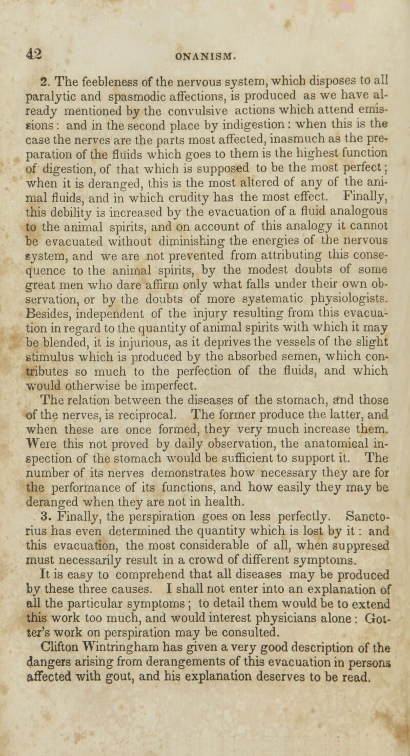 2. The feebleness of the nervous system, which disposes to all paralytic and spasmodic affections, is produced as we have al- ready mentioned by the convulsive actions which attend emis- sions : and in the second place by indigestion : when this is the case the nerves are the parts most affected, inasmuch as the pre- paration of the fluids which goes to them is the highest function of digestion, of that which is supposed to be the most perfect; when it is deranged, this is the most altered of any of the ani- mal fluids, and in which crudity has the most effect. Finally, this debility is increased by the evacuation of a fluid analogous to the animal spirits, and on account of this analogy it cannot be evacuated without diminishing the energies of the nervous system, and we are not prevented from attributing this conse- quence to the animal spirits, by the modest doubts of some great men who dare affirm only what falls under their own ob- servation, or by the doubts of more systematic physiologists. Besides, independent of the injury resulting from this evacua- tion in regard to the quantity of animal spirits with which it may be blended, it is injurious, as it deprives the vessels of the slight stimulus which is produced by the absorbed semen, which con- tributes so much to the perfection of the fluids, and which would otherwise be imperfect. The relation between the diseases of the stomach, £nd those of the nerves, is reciprocal. The former produce the latter, and when these are once formed, they very much increase them. Were this not proved by daily observation, the anatomical in- spection of the stomach would be sufficient to support it. The number of its nerves demonstrates how necessary they are for the performance of its functions, and how easily they may be deranged when they are not in health. 3. Finally, the perspiration goes on less perfectly. Sancto- rius has even determined the quantity which is lost by it: and this evacuation, the most considerable of all, when suppresed must necessarily result in a crowd of different symptoms. It is easy to comprehend that all diseases may be produced by these three causes. I shall not enter into an explanation of all the particular symptoms; to detail them would be to extend this work too much, and would interest physicians alone: Goi- ter's work on perspiration may be consulted. Clifton Wintringham has given a very good description of the dangers arising from derangements of this evacuation in persons affected with gout, and his explanation deserves to be read.