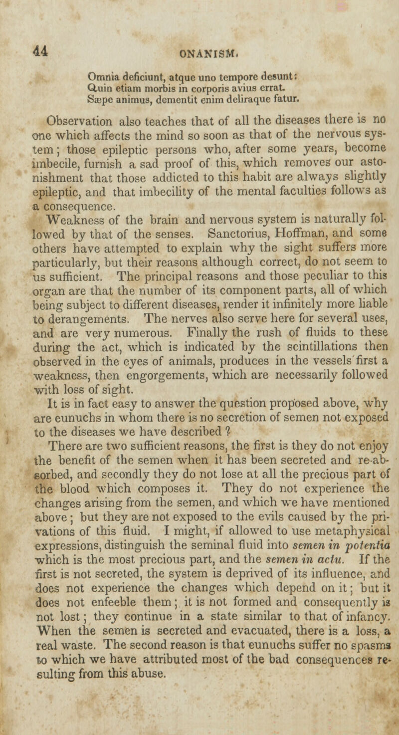 Omnia deficiunt, atque uno tempore desunt: Q,uin etiam morbis in corporis avius errat. Saspe animus, dementit enim deliraque fatur. Observation also teaches that of all the diseases there is no one which affects the mind so soon as that of the nervous sys- tem ; those epileptic persons who, after some years, become imbecile, furnish a sad proof of this, which removes our asto- nishment that those addicted to this habit are always slightly epileptic, and that imbecility of the mental faculties follows as a consequence. Weakness of the brain and nervous system is naturally fol- lowed by that of the senses. Sanctorius, Hoffman, and some others have attempted to explain why the sight suffers more particularly, but their reasons although correct, do not seem to us sufficient. The principal reasons and those peculiar to this organ are that the number of its component parts, all of which being subject to different diseases, render it infinitely more liable to derangements. The nerves also serve here for several uses, and are very numerous. Finally the rush of fluids to these during the act, which is indicated by the scintillations then observed in the eyes of animals, produces in the vessels'first a weakness, then engorgements, which are necessarily followed with loss of sight. It is in fact easy to answer the question proposed above, why are eunuchs in whom there is no secretion of semen not exposed to the diseases we have described 1 There are two sufficient reasons, the first is they do not enjoy the benefit of the semen when it has been secreted and reab- eorbed, and secondly they do not lose at all the precious part of the blood which composes it. They do not experience the changes arising from the semen, and which we have mentioned above; but they are not exposed to the evils caused by the pri- vations of this fluid. I might, if allowed to use metaphysical expressions, distinguish the seminal fluid into semen in potentia which is the most precious part, and the semen in actu. If the first is not secreted, the system is deprived of its influence, and does not experience the changes which depend on it; but it does not enfeeble them; it is not formed and consequently is not lost; they continue in a state similar to that of infancy. When the semen is secreted and evacuated, there is a loss, a real waste. The second reason is that eunuchs suffer no spasms lo which we have attributed most of the bad consequences re- sulting from this abuse.