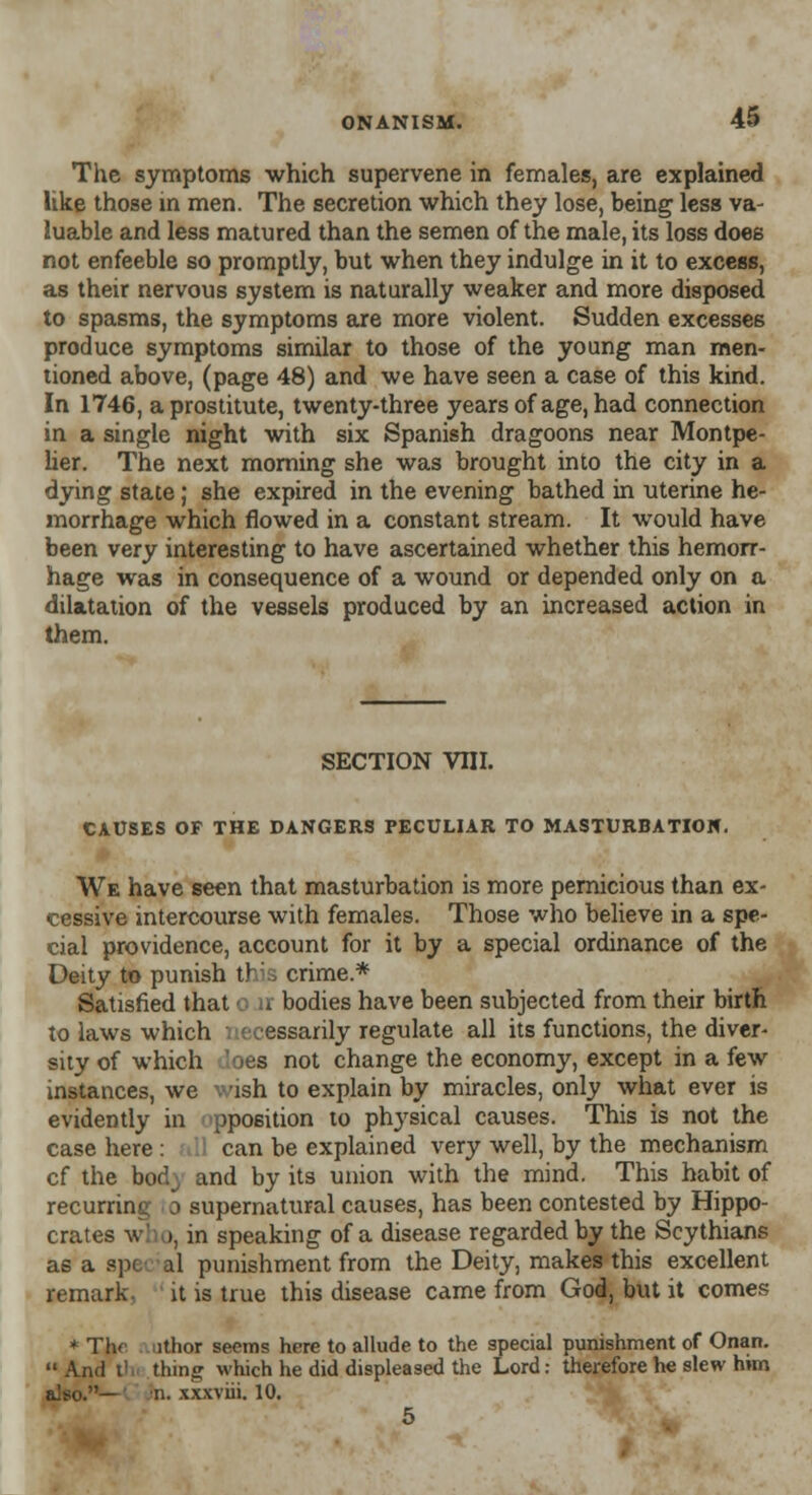 The symptoms which supervene in females, are explained like those in men. The secretion which they lose, being less va- luable and less matured than the semen of the male, its loss does not enfeeble so promptly, but when they indulge in it to excess, as their nervous system is naturally weaker and more disposed to spasms, the symptoms are more violent. Sudden excesses produce symptoms similar to those of the young man men- tioned above, (page 48) and we have seen a case of this kind. In 1746, a prostitute, twenty-three years of age, had connection in a single night with six Spanish dragoons near Montpe- lier. The next morning she was brought into the city in a dying state; she expired in the evening bathed in uterine he- morrhage which flowed in a constant stream. It would have been very interesting to have ascertained whether this hemorr- hage was in consequence of a wound or depended only on a dilatation of the vessels produced by an increased action in them. section vni. CAUSES OF THE DANGERS PECULIAR TO MASTURBATION. We have seen that masturbation is more pernicious than ex- cessive intercourse with females. Those who believe in a spe- cial providence, account for it by a special ordinance of the Deity to punish th:3 crime* Satisfied that o n bodies have been subjected from their birth to laws which necessarily regulate all its functions, the diver- sity of which loes not change the economy, except in a few instances, we vish to explain by miracles, only what ever is evidently in pposition to physical causes. This is not the case here : 11 can be explained very well, by the mechanism cf the bod; and by its union with the mind. This habit of recurring o supernatural causes, has been contested by Hippo- crates w >, in speaking of a disease regarded by the Scythians as a spe al punishment from the Deity, makes this excellent remark, it is true this disease came from God, but it comes * The nthor seems here to allude to the special punishment of Onan.  And i' tiling which he did displeased the Lord: therefore he slew him also.— n. xxxviii. 10. 5
