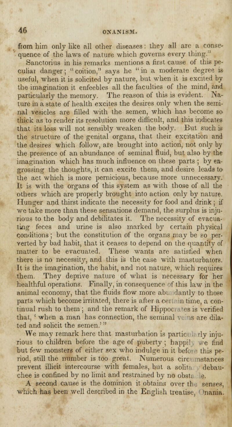 from him only like all other diseases: they all are a conse- quence of the laws of nature which governs every thing. Sanctorius in his remarks mentions a hist cause of this pe- culiar danger; coition, says he in a moderate degree is useful, when it is solicited by nature, but when it is excited by the imagination it enfeebles all the faculties of the mind, and particularly the memory. The reason of this is evident. Na- ture in a state of health excites the desires only when the semi- nal vesicles are filled with the semen, which has become so thick as to render its resolution more difficult, and this indicates that its loss will not sensibly weaken the body. But such is the structure of the genital organs, that their excitation and the desires which follow, are brought into action, not only by the presence of an abundance of seminal fluid, but also by the imagination which has much influence on these parts ; by en- grossing the thoughts, it can excite them, and desire leads to the act which is more pernicious, because more unnecessary. It is with the organs of this system as with those of all the others which are properly brought into action only by nature. Hunger and thirst indicate the necessity for food and drink; if we take more than these sensations demand, the surplus is inju- rious to the body and debilitates it. The necessity of evacua- ting feces and urine is also marked by certain physical conditions; but the constitution of the organs may be so per- verted by bad habit, that it ceases to depend on the quantity of matter to be evacuated. These wants are satisfied when there is no necessity, and this is the case with masturbators. It is the imagination, the habit, and not nature, which requires them. They deprive nature of what is necessary for her healthful operations. Finally, in consequence of this law in the animal economy, that the fluids flow more abu dantly to those parts which become irritated, there is after a cei; in time, a con- tinual rush to them ; and the remark of Hippocrates is verified that, ' when a man has connection, the seminal \ i ns are dila- ted and solicit the semen.'  We may remark here that masturbation is partici li My inju- rious to children before the age of puberty ; happi!, we find but few monsters of either sex who indulge in it befoi this pe- riod, still the number is too great. Numerous circ nstances prevent illicit intercourse with females, hut a solit-, debau- chee is confined by no limit and restrained by no obsti e. A second cause is the dominion it obtains over the senses, which has been well described in the English treatise, *nania.