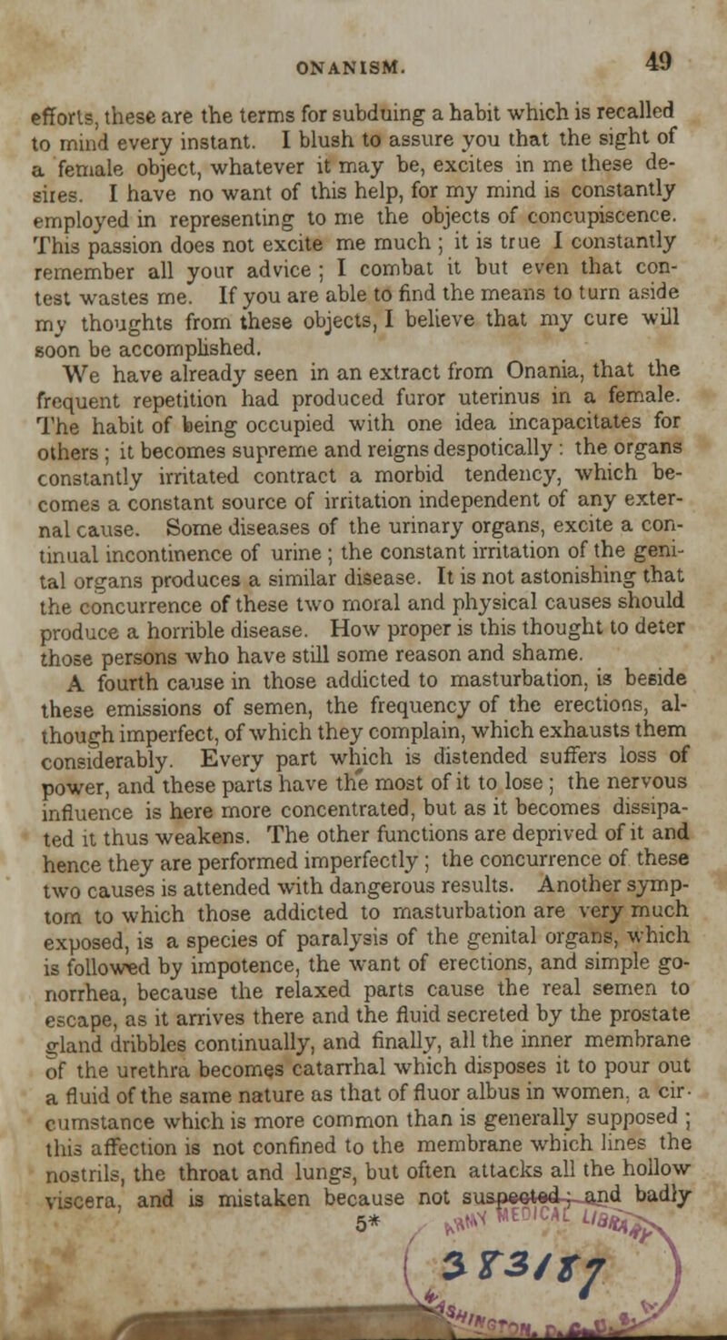 efforts, these are the terms for subduing a habit which is recalled to mind every instant. I blush to assure you that the sight of a female object, whatever it may be, excites in me these de- sires. I have no want of this help, for my mind is constantly employed in representing to me the objects of concupiscence. This passion does not excite me much ; it is true I constantly remember all your advice ; I combat it but even that con- test wastes me. If you are able to find the means to turn aside my thoughts from these objects, I believe that my cure will soon be accomplished. We have already seen in an extract from Onania, that the frequent repetition had produced furor uterinus in a female. The habit of being occupied with one idea incapacitates for others ; it becomes supreme and reigns despotically : the organs constantly irritated contract a morbid tendency, which be- comes a constant source of irritation independent of any exter- nal cause. Some diseases of the urinary organs, excite a con- tinual incontinence of urine ; the constant irritation of the geni- tal organs produces a similar disease. It is not astonishing that the concurrence of these two moral and physical causes should produce a horrible disease. How proper is this thought to deter those persons who have still some reason and shame. A fourth cause in those addicted to masturbation, is beside these emissions of semen, the frequency of the erections, al- though imperfect, of which they complain, which exhausts them considerably. Every part which is distended suffers loss of power, and these parts have the most of it to lose ; the nervous influence is here more concentrated, but as it becomes dissipa- ted it thus weakens. The other functions are deprived of it and hence they are performed imperfectly; the concurrence of these two causes is attended with dangerous results. Another symp- tom to which those addicted to masturbation are very much exposed, is a species of paralysis of the genital organs, which is followed by impotence, the want of erections, and simple go- norrhea, because the relaxed parts cause the real semen to escape, as it arrives there and the fluid secreted by the prostate Sland dribbles continually, and finally, all the inner membrane of the urethra becomes catarrhal which disposes it to pour out a fluid of the same nature as that of fluor albus in women, a cir- cumstance which is more common than is generally supposed ; this affection is not confined to the membrane which lines the nostrils, the throat and lungs, but often attacks all the hollow viscera, and is mistaken because not suspee^d-fjand badly 5* B'tijps kMi $T3JtJ -™. «.*&&<■