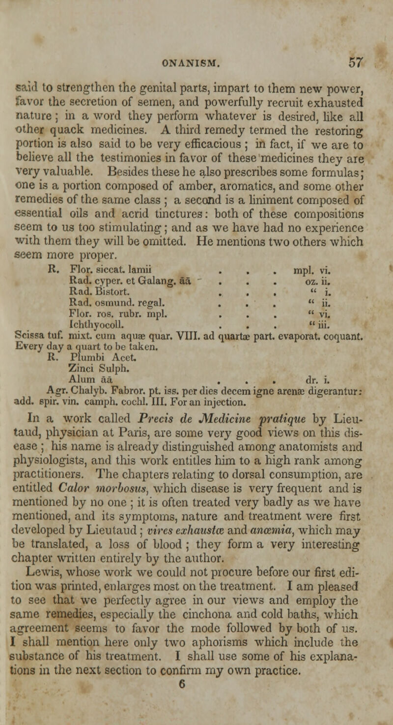 OZ. 11.  i.  ii.  vi.  iii. evaporat. coquant. ONANISM. 57 said to strengthen the genital parts, impart to them new power, favor the secretion of semen, and powerfully recruit exhausted nature; in a word they perform whatever is desired, like all other quack medicines. A third remedy termed the restoring portion is also said to be very efficacious ; in fact, if we are to believe all the testimonies in favor of these medicines they are very valuable. Besides these he also prescribes some formulas; one is a portion composed of amber, aromatics, and some other remedies of the same class ; a second is a liniment composed of essential oils and acrid tinctures: both of these compositions seem to us too stimulating; and as we have had no experience with them they will be omitted. He mentions two others which seem more proper. R. Flor. siccat lamii . . . mpl. vi. Rad. cyper. et Galang. aa Rad. Bistort. Rad. osmund. regal. Flor. ros. rubr. mpl. Ichthyocoll. Scissa tuf. mixt. cum aqua? quar. VIII. ad quartae part. Every day a quart to be taken. R. Plumbi Acet. Zinci Sulph. Alum aa ... dr. i. Agr. Chalyb. Fabror. pt. iss. per dies decern igne arena? digerantur: add. spir. vin. camph. cochl. III. For an injection. In a work called Precis de Medicine pratique by Lieu- taud, physician at Paris, are some very good views on this dis- ease ; his name is already distinguished among anatomists and physiologists, and this work entitles him to a high rank among practitioners. The chapters relating to dorsal consumption, are entitled Calor morbosus, which disease is very frequent and is mentioned by no one ; it is often treated very badly as we have mentioned, and its symptoms, nature and treatment were first developed by Lieutaud; vires exhausted and anczmia, which may be translated, a loss of blood; they form a very interesting chapter written entirely by the author. Lewis, whose work we could not procure before our first edi- tion was printed, enlarges most on the treatment. I am pleased to see that we perfectly agree in our views and employ the same remedies, especially the cinchona and cold baths, which agreement seems to favor the mode followed by both of us. I shall mention here only two aphorisms which include the substance of his treatment. I shall use some of his explana- tions in the next section to confirm my own practice. 6