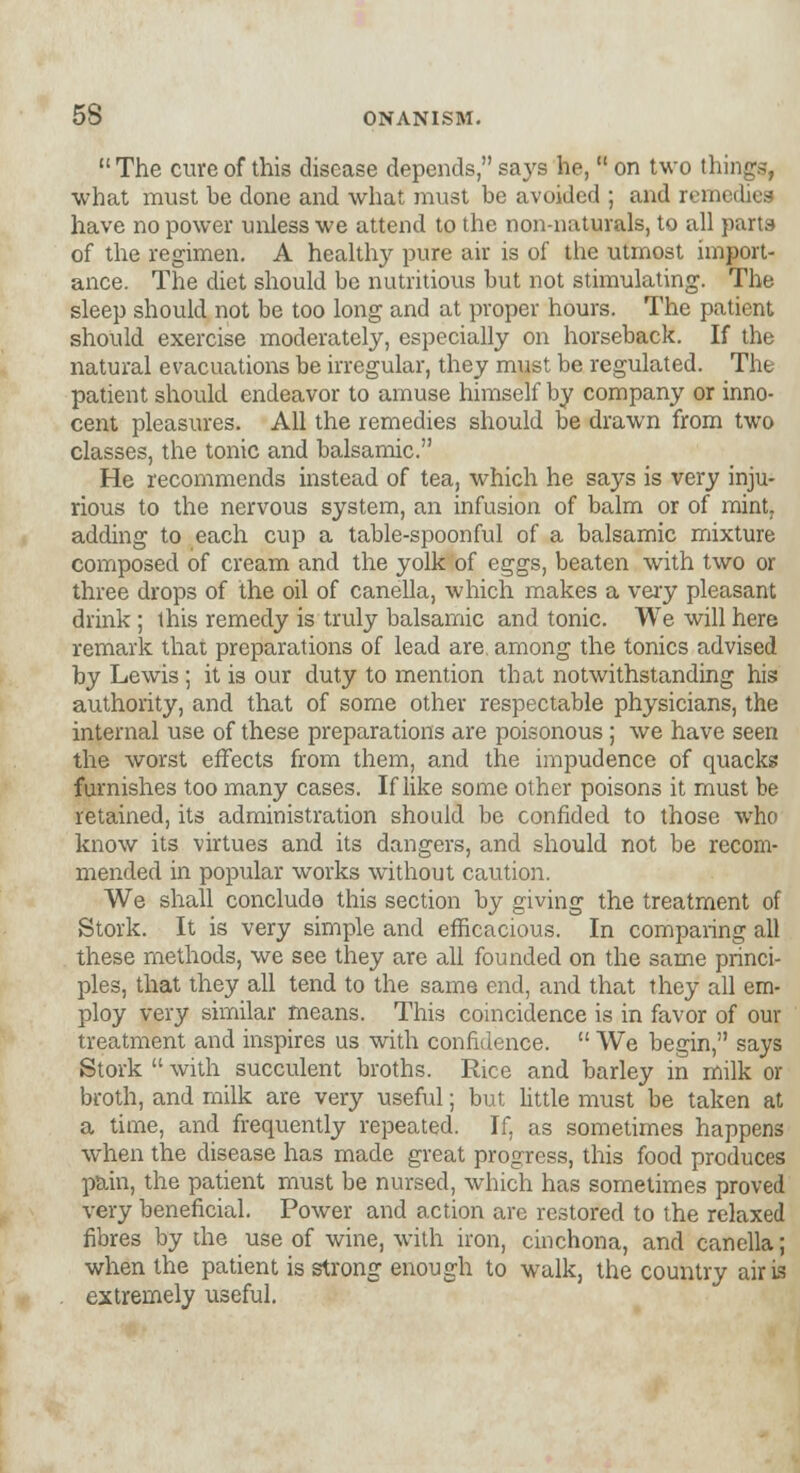  The cure of this disease depends, says he,  on two things, what must be done and what must be avoided ; and remedies have no power unless we attend to the non-naturals, to all parts of the regimen. A healthy pure air is of the utmost import- ance. The diet should be nutritious but not stimulating. The sleep should not be too long and at proper hours. The patient should exercise moderately, especially on horseback. If the natural evacuations be irregular, they must be regulated. The patient should endeavor to amuse himself by company or inno- cent pleasures. All the remedies should be drawn from two classes, the tonic and balsamic. He recommends instead of tea, which he says is very inju- rious to the nervous system, an infusion of balm or of mint. adding to each cup a table-spoonful of a balsamic mixture composed of cream and the yolk of eggs, beaten with two or three drops of the oil of canella, which makes a very pleasant drink ; this remedy is truly balsamic and tonic. We will here remark that preparations of lead are. among the tonics advised by Lewis ; it is our duty to mention that notwithstanding his authority, and that of some other respectable physicians, the internal use of these preparations are poisonous; we have seen the worst effects from them, and the impudence of quacks furnishes too many cases. If like some other poisons it must be retained, its administration should be confided to those who know its virtues and its dangers, and should not be recom- mended in popular works without caution. We shall concludo this section by giving the treatment of Stork. It is very simple and efficacious. In comparing all these methods, we see they are all founded on the same princi- ples, that they all tend to the same end, and that they all em- ploy very similar means. This coincidence is in favor of our treatment and inspires us with confidence.  We begin, says Stork  with succulent broths. Rice and barley in milk or broth, and milk are very useful; but little must be taken at a time, and frequently repeated. If, as sometimes happens when the disease has made great progress, this food produces pain, the patient must be nursed, which has sometimes proved very beneficial. Power and action are restored to the relaxed fibres by the use of wine, with iron, cinchona, and canella; when the patient is strong enough to walk, the country air is extremely useful.