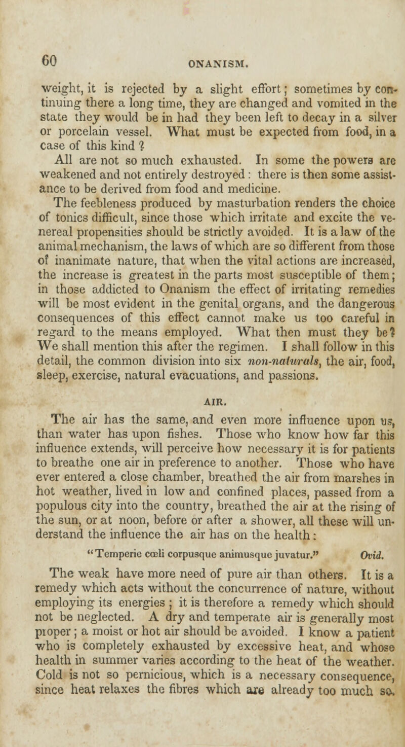 weight, it is rejected by a slight effort; sometimes by con- tinuing there a long time, they are changed and vomited in the state they would be in had they been left to decay in a silver or porcelain vessel. What must be expected from food, in a case of this kind % All are not so much exhausted. In some the powers are weakened and not entirely destroyed : there is then some assist- ance to be derived from food and medicine. The feebleness produced by masturbation renders the choice of tonics difficult, since those which irritate and excite the ve- nereal propensities should be strictly avoided. It is a law of the animal mechanism, the laws of which are so different from those of inanimate nature, that when the vital actions are increased, the increase is greatest in the parts most susceptible of them; in those addicted to Onanism the effect of irritating remedies will be most evident in the genital organs, and the dangerous consequences of this effect cannot make us too careful in regard to the means employed. What then must they be % We shall mention this after the regimen. I shall follow in this detail, the common division into six non-naturals^ the air, food, sleep, exercise, natural evacuations, and passions. AIR. The air has the same, and even more influence upon us, than water has upon fishes. Those who know how far this influence extends, will perceive how necessary it is for patients to breathe one air in preference to another. Those who have ever entered a close chamber, breathed the air from marshes in hot weather, lived in low and confined places, passed from a populous city into the country, breathed the air at the rising of the sun, or at noon, before or after a shower, all these will un- derstand the influence the air has on the health:  Temperie coeli corpusque animusque juvatur. Ovid. The weak have more need of pure air than others. It is a remedy which acts without the concurrence of nature, without employing its energies ; it is therefore a remedy which should not be neglected. A dry and temperate air is generally most pioper; a moist or hot air should be avoided. I know a patient who is completely exhausted by excessive heat, and whose health in summer varies according to the heat of the weather. Cold is not so pernicious, which is a necessary consequence, since heat relaxes the fibres which are already too much so,