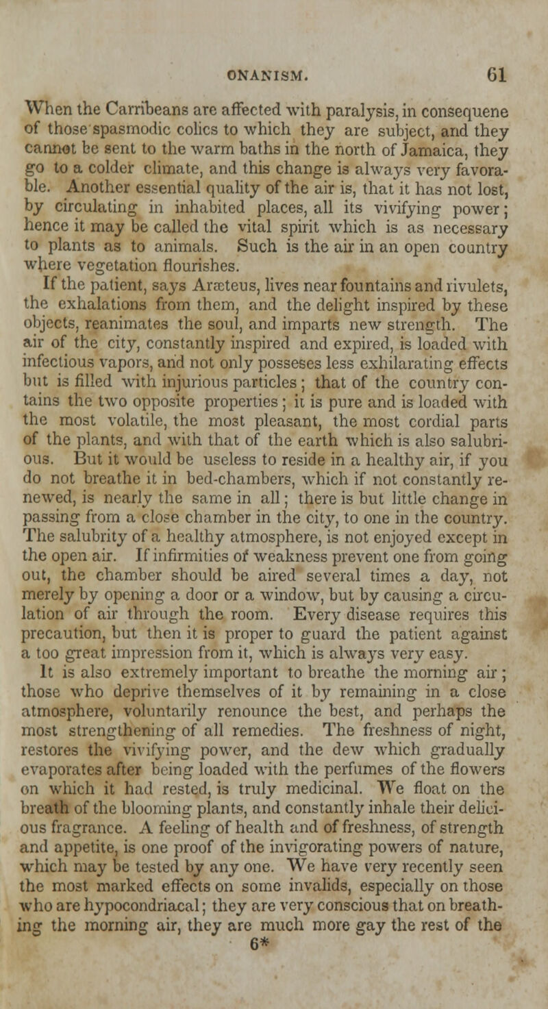 When the Carribeans are affected with paralysis, in consequene of those spasmodic colics to which they are subject, arid they cannot be sent to the warm baths in the north of Jamaica, they go to a colder climate, and this change is always very favora- ble. Another essential quality of the air is, that it has not lost, by circulating in inhabited places, all its vivifying power; hence it may be called the vital spirit which is as necessary to plants as to animals. Such is the air in an open country where vegetation flourishes. If the patient, says Arscteus, lives near fountains and rivulets, the exhalations from them, and the delight inspired by these objects, reanimates the soul, and imparts new strength. The air of the city, constantly inspired and expired, is loaded with infectious vapors, arid not only posseses less exhilarating effects but is filled with injurious particles; that of the country con- tains the two opposite properties ; it is pure and is loaded with the most volatile, the most pleasant, the most cordial parts of the plants, and with that of the earth which is also salubri- ous. But it would be useless to reside in a healthy air, if you do not breathe it in bed-chambers, which if not constantly re- newed, is nearly the same in all; there is but little change in passing from a close chamber in the city, to one in the country. The salubrity of a healthy atmosphere, is not enjoyed except in the open air. If infirmities of weakness prevent one from going out, the chamber should be aired several times a day, not merely by opening a door or a window, but by causing a circu- lation of air through the room. Every disease requires this precaution, but then it is proper to guard the patient against a too great impression from it, which is alwaj^s very easy. It is also extremely important to breathe the morning air ; those who deprive themselves of it by remaining in a close atmosphere, voluntarily renounce the best, and perhaps the most strengthening of all remedies. The freshness of night, restores the vivifying power, and the dew which gradually evaporates after being loaded with the perfumes of the flowers on which it had rested, is truly medicinal. We float on the breath of the blooming plants, and constantly inhale their delici- ous fragrance. A feeling of health and of freshness, of strength and appetite, is one proof of the invigorating powers of nature, which may be tested by any one. We have very recently seen the most marked effects on some invalids, especially on those who are hypocondriacal; they are very conscious that on breath- ing the morning air, they are much more gay the rest of the 6*