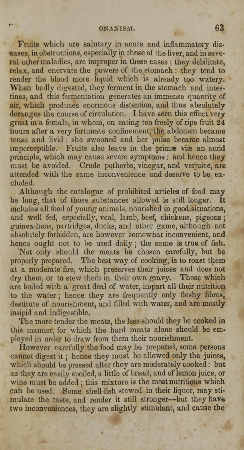 Fruits which are salutary in acute and inflammatory dis- eases, in obstructions, especially in those of the liver, and in seve- ral other maladies, are improper in these cases ; they debilitate, relax, and enervate the powers of the stomach : they tend to render the blood more liquid which is already too watery. When badly digested, they ferment in the stomach and intes- tines, and this fermentation generates an immense quantity of air, which produces enormous distention, and thus absolutely deranges the course of circulation. I have seen this effect very great in a female, in whom, on eating too freely of ripe fruit 24 hours after a very fortunate confinement, the abdomen became tense and livid: she swooned and her pulse became almost imperceptible. Fruits also leave in the prima viae an acrid principle, which may cause severe symptoms : and hence they must be avoided. Crude potherbs, vinegar, and verjuice, are attended with the same inconvenience and deserve to be ex- cluded. Although the catalogue of prohibited articles of food may be long, that of those substances allowed is still longer. It includes all food of young animals, nourished in good situations, and well fed, especially, veal, lamb, beef, chickens, pigeons ; guinea-hens, partridges, ducks, and other game, although not absolutely forbidden, are however somewhat inconvenient, and hence ought not to be used daily; the same is true of fish. Not only should the meats be chosen carefully, but be properly prepared. The best way of cooking, is to roast them at a moderate fire, which preserves their juices and does not dry them, or to stew them in their own gravy. Those which are boiled with a great deal of water, impart all their nutrition to the water ; hence they are frequently only fleshy fibres, destitute of nourishment, and filled with water, and are mostly insipid and indigestible. The more tender the meats, the less should they be cooked in this manner, for which the hard meats alone should be em- ployed in order to draw from them their nourishment. However carefully the food may be prepared, some persons cannot digest it; hence they must be allowed only the juices, which should be pressed after they are moderately cooked: but as they are easily spoiled, a little of bread, and of lemon juice, or wine must be added ; this mixture is the most nutritious which can be used. Some shell-fish stewed in their liquor, may sti- mulate the taste, and render it still stronger—but they have two inconveniences, they are slightly stimulant, and cause the