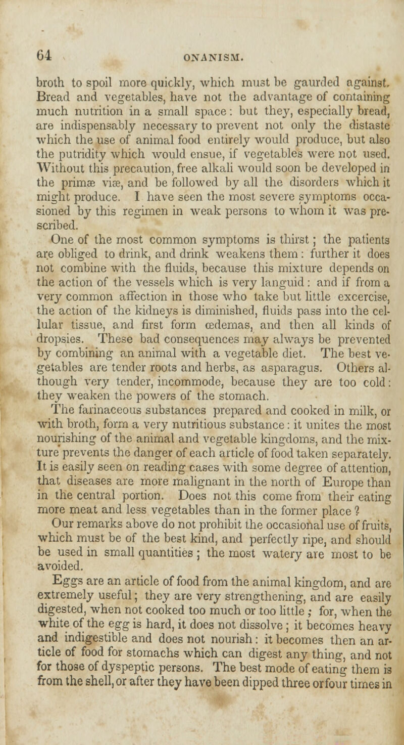 broth to spoil more quickly, which must be gaurcled against. Bread and vegetables, have not the advantage of containing much nutrition in a small space: but they, especially bread, are indispensably necessary to prevent not only the distaste which the use of animal food entirely would produce, but also the putridity which would ensue, if vegetables were not used. Without this precaution, free alkali would soon be developed in the primae vise, and be followed by all the disorders which it might produce. I have seen the most severe symptoms occa- sioned by this regimen in weak persons to whom it was pre- scribed. One of the most common symptoms is thirst; the patients are obliged to drink, and drink weakens them: further it does not combine with the fluids, because this mixture depends on the action of the vessels which is very languid: and if from a very common affection in those who take but little excercise, the action of the kidneys is diminished, fluids pass into the cel- lular tissue, and first form cedemas, and then all kinds of dropsies. These bad consequences may always be prevented by combining an animal with a vegetable diet. The best ve- getables are tender roots and herbs, as asparagus. Others al- though very tender, incommode, because they are too cold: they weaken the powers of the stomach. The farinaceous substances prepared and cooked in milk, or with broth, form a very nutritious substance: it unites the most nourishing of the animal and vegetable kingdoms, and the mix- ture prevents the danger of each article of food taken separately. It is easily seen on reading cases with some degree of attention, that diseases are more malignant in the north of Europe than in the central portion. Does not this come from their eating more meat and less vegetables than in the former place ? Our remarks above do not prohibit the occasional use of fruits, which must be of the best kind, and perfectly ripe, and should be used in small quantities ; the most watery are most to be avoided. Eggs are an article of food from the animal kingdom, and are extremely useful; they are very strengthening, and are easily digested, when not cooked too much or too little; for, when the white of the egg is hard, it does not dissolve; it becomes heavy and indigestible and does not nourish: it becomes then an ar- ticle of food for stomachs which can digest any thing, and not for those of dyspeptic persons. The best mode of eating them is from the shell, or after they have been dipped three or four times in