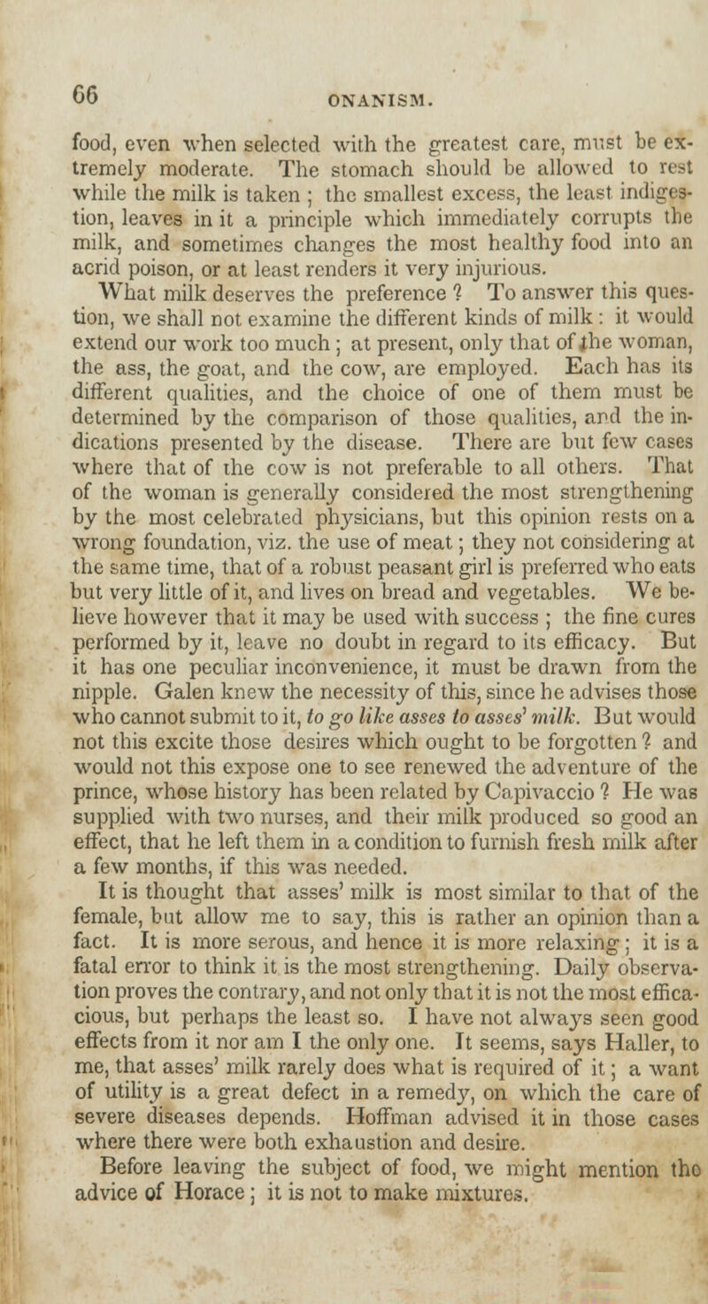 food, even when selected with the greatest care, must be ex- tremely moderate. The stomach should be allowed to rest while the milk is taken ; the smallest excess, the least indiges- tion, leaves in it a principle which immediately corrupts the milk, and sometimes changes the most healthy food into an acrid poison, or at least renders it very injurious. What milk deserves the preference 1 To answer this ques- tion, we shall not examine the different kinds of milk: it would extend our work too much ; at present, only that of the woman, the ass, the goat, and the cow, are employed. Each has its different qualities, and the choice of one of them must be determined by the comparison of those qualities, and the in- dications presented by the disease. There are but few cases where that of the cow is not preferable to all others. That of the woman is generally considered the most strengthening by the most celebrated physicians, but this opinion rests on a wrong foundation, viz. the use of meat; they not considering at the same time, that of a robust peasant girl is preferred who eats but very little of it, and lives on bread and vegetables. We be- lieve however that it may be used with success ; the fine cures performed by it, leave no doubt in regard to its efficacy. But it has one peculiar inconvenience, it must be drawn from the nipple. Galen knew the necessity of this, since he advises those who cannot submit to it, to go like asses to asses' milk. But would not this excite those desires which ought to be forgotten ? and would not this expose one to see renewed the adventure of the prince, whose history has been related by Capivaccio 1 He was supplied with two nurses, and their milk produced so good an effect, that he left them in a condition to furnish fresh milk after a few months, if this was needed. It is thought that asses' milk is most similar to that of the female, but allow me to say, this is rather an opinion than a fact. It is more serous, and hence it is more relaxing ; it is a fatal error to think it is the most strengthening. Daily observa- tion proves the contrary, and not only that it is not the most effica- cious, but perhaps the least so. I have not always seen good effects from it nor am I the only one. It seems, says Haller, to me, that asses' milk rarely does what is required of it; a want of utility is a great defect in a remedy, on which the care of severe diseases depends. Hoffman advised it in those cases where there were both exhaustion and desire. Before leaving the subject of food, we might mention tho advice of Horace: it is not to make mixtures.