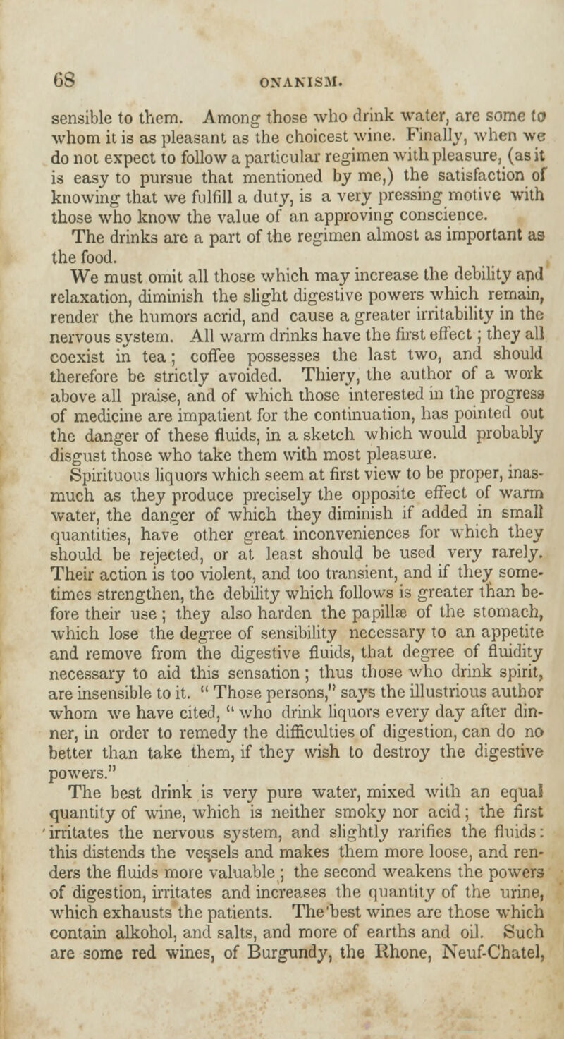 sensible to them. Among those who drink water, are some to whom it is as pleasant as the choicest wine. Finally, when we do noi expect to follow a particular regimen with pleasure, (as it is easy to pursue that mentioned by me,) the satisfaction of knowing that we fulfill a duty, is a very pressing motive with those who know the value of an approving conscience. The drinks are a part of the regimen almost as important as the food. We must omit all those which may increase the debility and relaxation, diminish the slight digestive powers which remain, render the humors acrid, and cause a greater irritability in the nervous system. All warm drinks have the first effect; they all coexist in tea; coffee possesses the last two, and should therefore be strictly avoided. Thiery, the author of a work above all praise, and of which those interested in the progress of medicine are impatient for the continuation, has pointed out the danger of these fluids, in a sketch which would probably disgust those who take them with most pleasure. Spirituous liquors which seem at first view to be proper, inas- much as they produce precisely the opposite effect of warm water, the danger of which they diminish if added in small quantities, have other great inconveniences for which they should be rejected, or at least should be used very rarely. Their action is too violent, and too transient, and if they some- times strengthen, the debility which follows is greater than be- fore their use; they also harden the papillae of the stomach, which lose the degree of sensibility necessary to an appetite and remove from the digestive fluids, that degree of fluidity necessary to aid this sensation; thus those who drink spirit, are insensible to it.  Those persons, says the illustrious author whom we have cited,  who drink liquors every day after din- ner, in order to remedy the difficulties of digestion, can do no better than take them, if they wish to destroy the digestive powers. The best drink is very pure water, mixed with an equal quantity of wine, which is neither smoky nor acid; the first 'irritates the nervous system, and slightly rarities the fluids: this distends the vessels and makes them more loose, and ren- ders the fluids more valuable ; the second weakens the powers of digestion, irritates and increases the quantity of the urine, which exhausts the patients. The'best wines are those which contain alkohol, and salts, and more of earths and oil. Such are some red wines, of Burgundy, the Rhone, Neuf-Chatel,