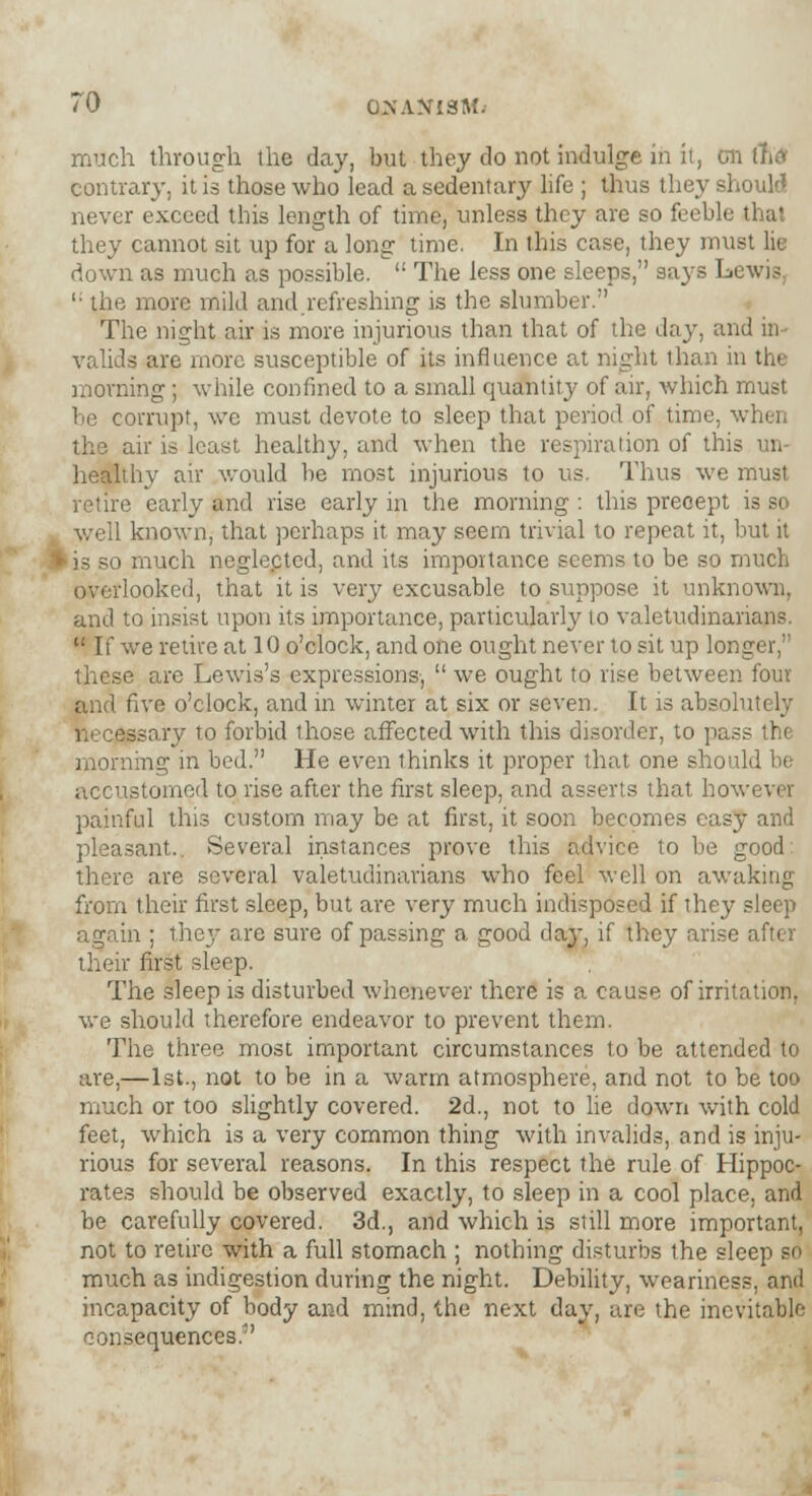 much through the day, but they do not indulge in it, Oil (lid contrary, it is those who lead a sedentary life ; thus they should never exceed this length of time, unless they are so feeble thai they cannot sit up for a long time. In this case, they must lie down as much as possible.  The less one sleeps, says Lewis '• the more mild and refreshing is the slumber. The night air is more injurious than that of the day, and in- valids are more susceptible of its influence at night than in the morning; while confined to a small quantity of air, which must be corrupt, we must devote to sleep that period of time, v, I the air is least healthy, and when the respiration of this healthy air would be most injurious to us. Thus we must retire early and rise early in the morning : this precept is so well known, that perhaps it may seem trivial to repeat it, but it 'is so much neglected, and its importance seems to be so much overlooked, that it is very excusable to suppose it unknown, and to insist upon its importance, particularly to valetudinarians.  If we retire at 10 o'clock, and one ought never to sit up long these are Lewis's expressions,  we ought to rise between four and five o'clock, and in winter at six or seven. It is absolutely sssary to forbid those affected with this disorder, to pass the morning in bed. He even thinks it proper that one should be accustomed to rise after the first sleep, and asserts that however painful this custom may be at first, it soon becomes easy and pleasant.. Several instances prove this advice to be good: there are several valetudinarians who feel well on awaking from their first sleep, but are very much indisposed if they sleep again ; they are sure of passing a good day, if they arise after their first sleep. The sleep is disturbed whenever there is a cause of irritation, we should therefore endeavor to prevent them. The three most important circumstances to be attended to are,—1st., not to be in a warm atmosphere, and not to be too much or too slightly covered. 2d., not to lie down with cold feet, which is a very common thing with invalids, and is inju- rious for several reasons. In this respect the rule of Hippoc- rates should be observed exactly, to sleep in a cool place, and be carefully covered. 3d., and which is still more important, not to retire with a full stomach ; nothing disturbs the sleep so much as indigestion during the night. Debility, weariness, and incapacity of body and mind, the next day, are the inevitable consequences.''