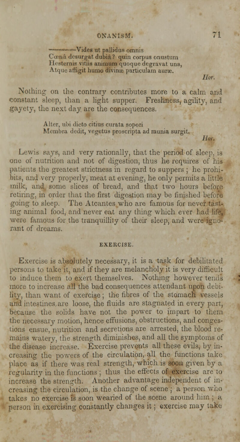—Vides ut pallidus omnis Cama dcsurgat dubia? quin corpus onustum Hesternis vitiia animum quoque degravat una, Atquc aftigit humo divinae particularn aurse. Hot. Nothing on the contrary contributes more to a calm and constant sleep, than a light supper. Freshness, agility, and gayety, the next day are the consequences. Alter, ubi dicto citius curata sopori Membra dedit, vegetus proscripta ad munia surgit. Hoy. Lewis says, and very rationally, that the period of sleep, is one of nutrition and not of digestion, thus he requires of his patients the greatest strictness in regard to suppers ; he prohi- bits, and very properly, meat at evening, he only permits a little milk, and some slices of bread, and that two hours before retiring, in order that the first digestion may be finished before going to sleep. The Atcantes who are famous for never tast- ing animal food, and never eat any thing which ever had life, were famous for the tranquillity of their sleep, and were igno- rant of dreams. EXERCISE. Exercise is absolutely necessary, it is a task for debilitated persons to take it, and if they are melancholy it is very difficult to induce them to exert themselves. Nothing however tends more to increase all the bad consequences attendant upon debi- lity, than want of exercise; the fibres of the stomach vessels arid intestines,are loose, the fluids are stagnated in every part, because the solids have not the power to impart to them the necessary motion, hence effusions, obstructions, and conges- tions ensue, nutrition and secretions are arrested, the blood re- mains watery, the strength diminishes, and all the symptoms of the disease increase. Exercise prevents all these evils, by in- creasing the powers of the circulation, all the functions take place as if there was real strength, which is soon given by a regularity in the functions ; thus the effects of exercise are to increase the strength. Another advantage independent of in- creasing the circulation, is the change of scene ; a person who takes no exercise is soon wearied of the scene around him ; a person in exercising constantly changes it; exercise may take