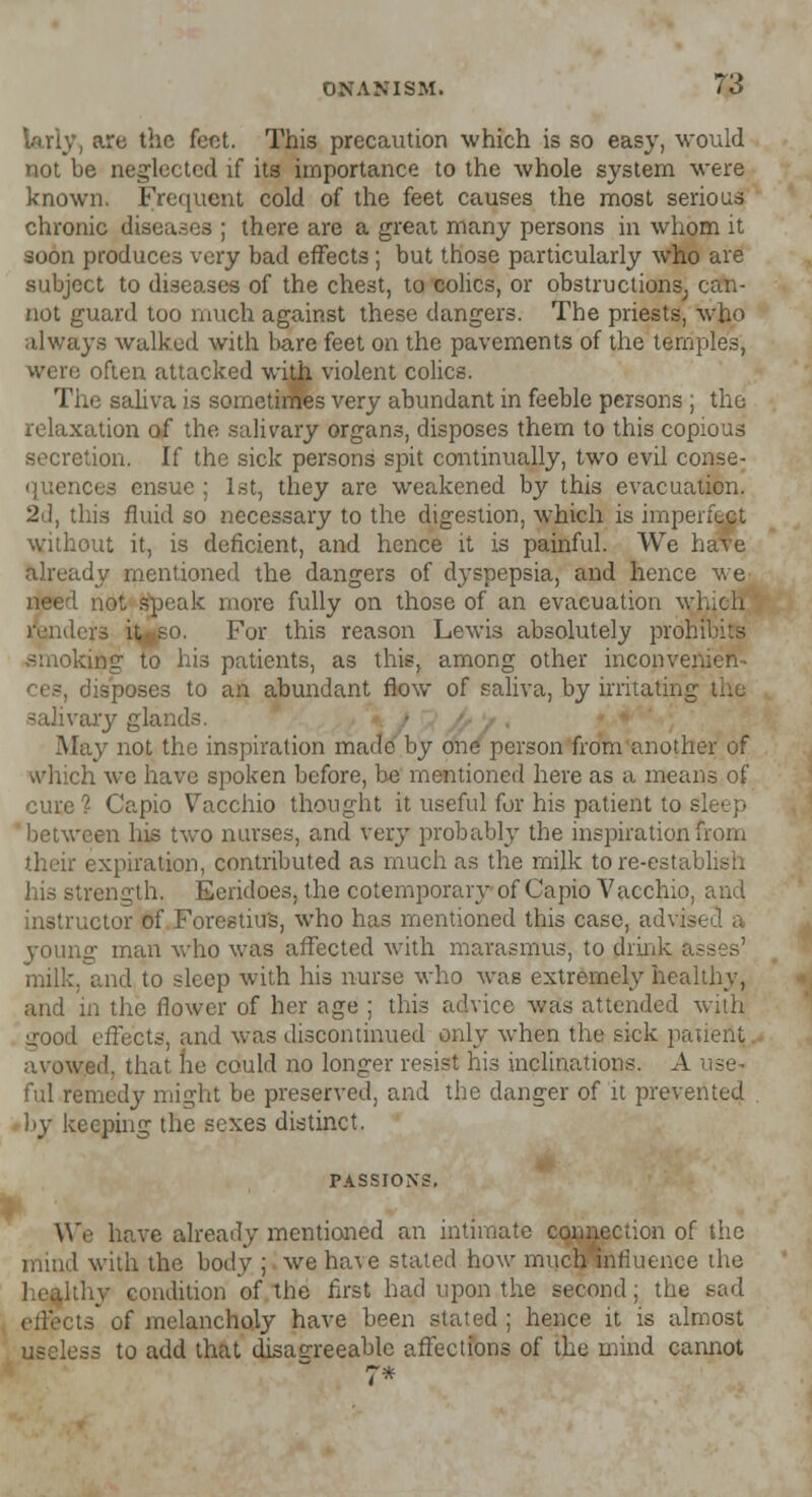 iarly, are the feet. This precaution which is so easy, would not be neglected if its importance to the whole system were known. Frequent cold of the feet causes the most serious chronic diseases ; there are a great many persons in whom it soon produces very bad effects ; but those particularly who are subject to diseases of the chest, to colics, or obstructions, can- not guard too much against these dangers. The priests, who always walked with bare feet on the pavements of the temples, were often attacked with violent colics. The saliva is sometimes very abundant in feeble persons ; the relaxation of the salivary organs, disposes them to this copious secretion. If the sick persons spit continually, two evil conse- quences ensue ; 1st, they are weakened by this evacuation. 2d, this fluid so necessary to the digestion, which is imperfect without it, is deficient, and hence it is painful. We have already mentioned the dangers of dyspepsia, and hence we need not speak more fully on those of an evacuation which renders n^so. For this reason Lewis absolutely prohibits ■'•ung to his patients, as this, among other inconvenien- disposes to an abundant flow of saliva, by irritating the 3alivary glands. May not the inspiration made by one person from another of which we have spoken before, be mentioned here as a means of cure? Capio Vacchio thought it useful for his patient to s] between his two nurses, and Very probably the inspiration from their expiration, contributed as much as the milk tore-establish his strength. Eeridoes, the cotemporary of Capio Vacchio, and instructor of Forestiu's, who has mentioned this case, advisi young man who was affected with marasmus, to drink asses' milk, and to sleep with his nurse who was extremely healthy, and in the flower of her age ; this advice was attended with 1 effects, and was discontinued only when the sick patient avowed, that he could no longer resist his inclinations. A use- ful remedy might be preserved, and the danger of it prevented by keeping the sexes distinct. PASSIONS. We have already mentioned an intimate connection of the mind with the body ; we ha\e stated how much*nfluence the [thy condition of the first had upon the second; the sad is* of melancholy have been stated; hence it is almost useless to add that disagreeable affections of the mind cannot 7*