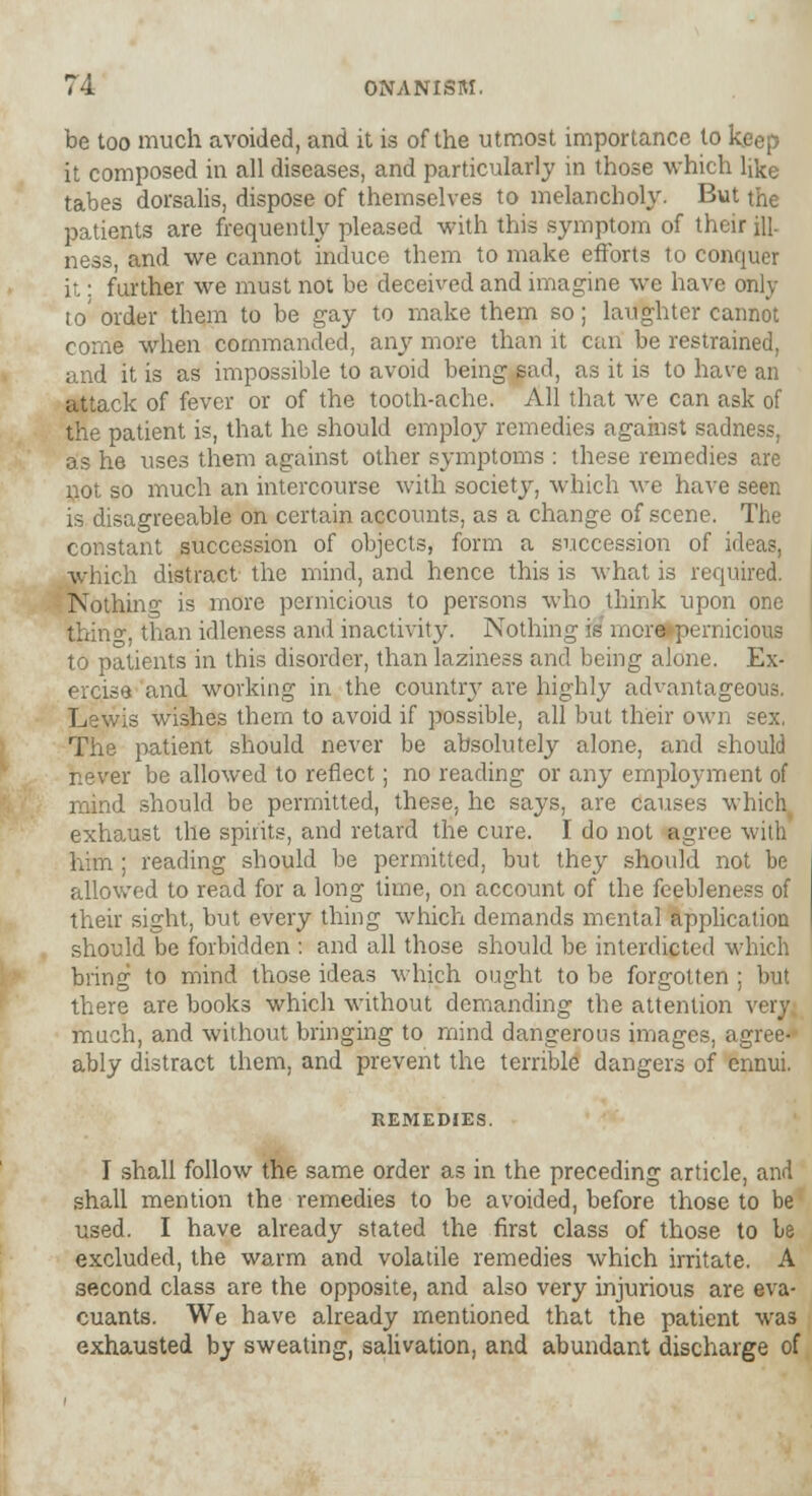 be too much avoided, and it is of the utmost importance to keep it composed in all diseases, and particularly in those which like tabes dorsalis, dispose of themselves to melancholy. But the patients are frequently pleased with this symptom of their ill- ness, and we cannot induce them to make efforts to conquer it: further we must not be deceived and imagine we have only to' order them to be gay to make them so; laughter cannot come when commanded, any more than it can be restrained, and it is as impossible to avoid being sad, as it is to have an attack of fever or of the tooth-ache. All that we can ask of the patient is, that he should employ remedies against sadness, as he uses them against other symptoms : these remedies are not so much an intercourse with society, which we have seen is disagreeable on certain accounts, as a change of scene. The constant succession of objects, form a succession of ideas, which distract the mind, and hence this is what is required. Nothing is more pernicious to persons who think upon one thin<>•, than idleness and inactivity. Nothing is more pernicious to patients in this disorder, than laziness and being alone. Ex- ercise and working in the country are highly advantageous. Lewis wishes them to avoid if possible, all but their own sex, The patient should never be absolutely alone, and should never be allowed to reflect; no reading or any employment of mind should be permitted, these, he says, are causes which exhaust the spirits, and retard the cure. I do not agree with him ; reading should be permitted, but they should not be allowed to read for a long time, on account of the feebleness of their sight, but every thing which demands mental application should be forbidden : and all those should be interdicted which bring to mind those ideas which ought to be forgotten : but there are books which without demanding the attention very much, and without bringing to mind dangerous images, agree- ably distract them, and prevent the terrible dangers of ennui. REMEDIES. I shall follow the same order as in the preceding article, and shall mention the remedies to be avoided, before those to be used. I have already stated the first class of those to be excluded, the warm and volatile remedies which irritate. A second class are the opposite, and also very injurious are eva- cuants. We have already mentioned that the patient was exhausted by sweating, salivation, and abundant discharge of