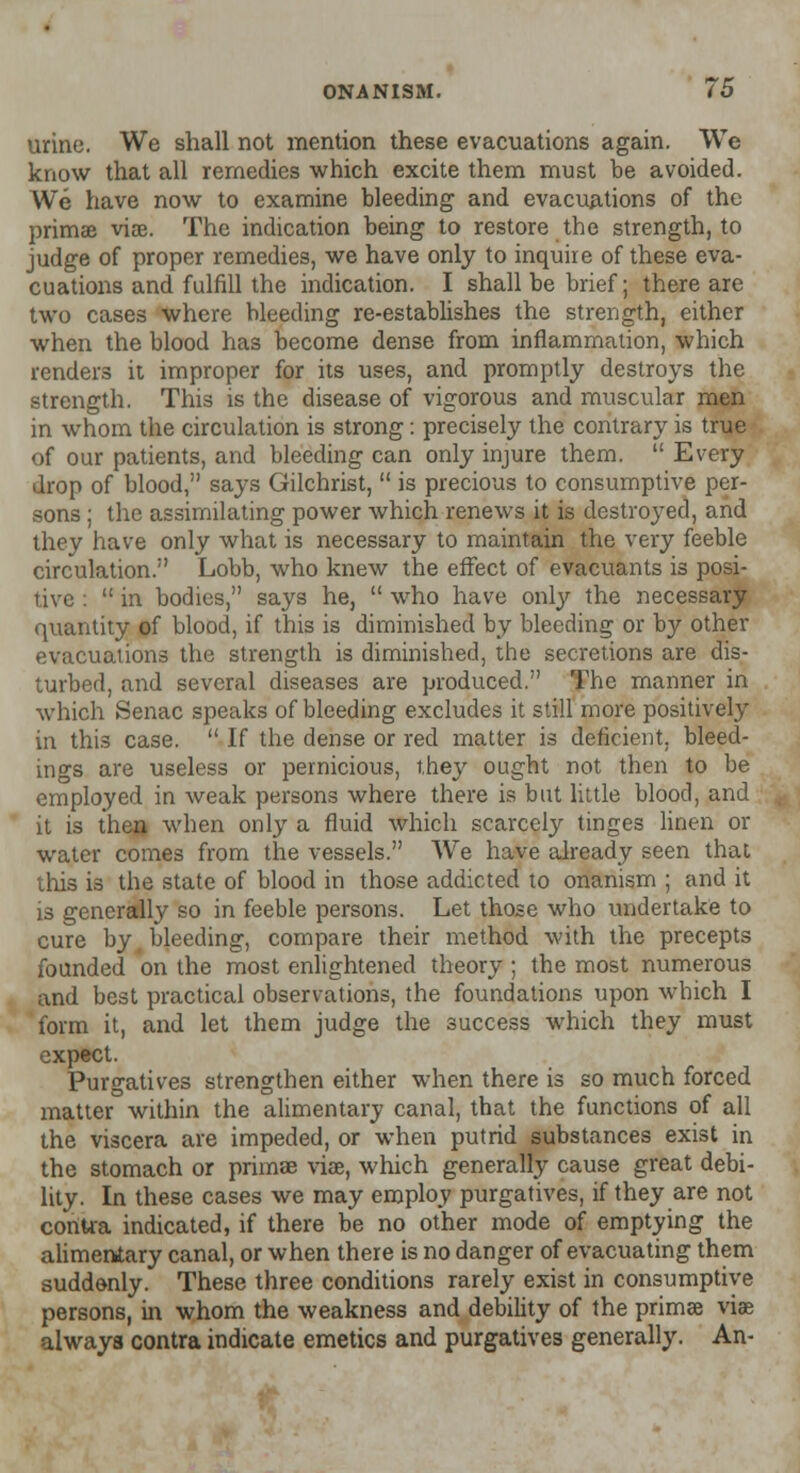 urine. We shall not mention these evacuations again. We know that all remedies which excite them must be avoided. We have now to examine bleeding and evacuations of the primse vise. The indication being to restore the strength, to judge of proper remedies, we have only to inquire of these eva- cuations and fulfill the indication. I shall be brief; there are two cases where bleeding re-establishes the strength, either when the blood has become dense from inflammation, which renders it improper for its uses, and promptly destroys the strength. This is the disease of vigorous and muscular men in whom the circulation is strong: precisely the contrary is true of our patients, and bleeding can only injure them.  Every drop of blood, says Gilchrist,  is precious to consumptive per- sons ; the assimilating power which renews it is destroyed, and they have only what is necessary to maintain the very feeble circulation. Lobb, who knew the effect of evacuants is posi- tive :  in bodies, says he,  who have only the necessary quantity of blood, if this is diminished by bleeding or by other evacuations the strength is diminished, the secretions are dis- turbed, and several diseases are produced. The manner in which Senac speaks of bleeding excludes it still more positively in this case.  If the dense or red matter is deficient, bleed- ings are useless or pernicious, they ought not then to be employed in weak persons where there is but little blood, and it is then when only a fluid which scarcely tinges linen or water comes from the vessels. We have already seen that this is the state of blood in those addicted to onanism ; and it is generally so in feeble persons. Let those who undertake to cure by bleeding, compare their method with the precepts founded on the most enlightened theory ; the most numerous and best practical observations, the foundations upon which I form it, and let them judge the success which they must expect. Purgatives strengthen either when there is so much forced matter within the alimentary canal, that the functions of all the viscera are impeded, or when putrid substances exist in the stomach or primae vise, which generally cause great debi- lity. In these cases we may employ purgatives, if they are not conUa indicated, if there be no other mode of emptying the alimentary canal, or when there is no danger of evacuating them suddenly. These three conditions rarely exist in consumptive persons, in whom the weakness and debility of the primse viae always contra indicate emetics and purgatives generally. An-