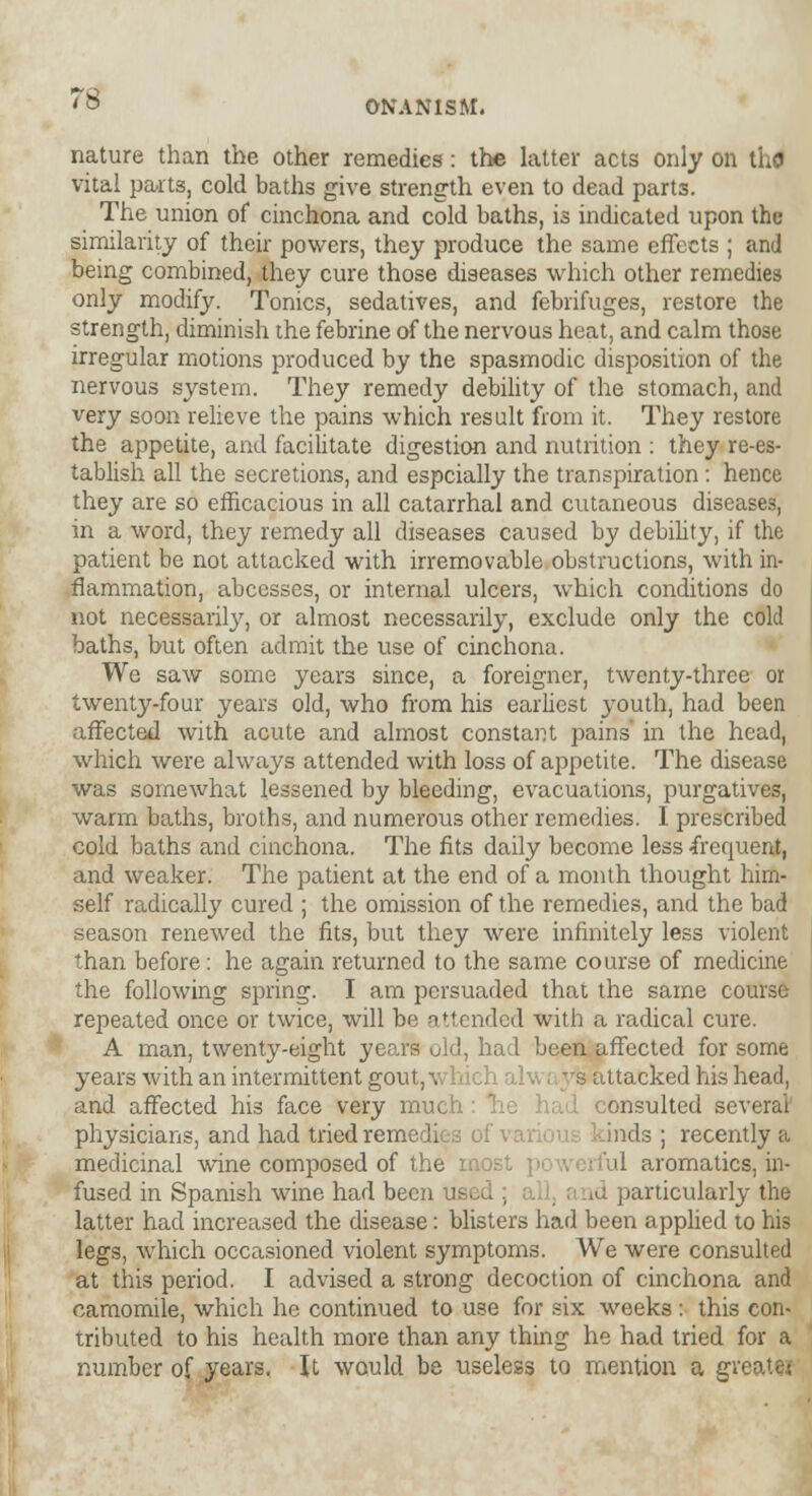 nature than the other remedies: the latter acts only on thG vital parts, cold baths give strength even to dead parts. The union of cinchona and cold baths, is indicated upon the similarity of their powers, they produce the same effects ; and being combined, they cure those diseases which other remedies only modify. Tonics, sedatives, and febrifuges, restore the strength, diminish the febrine of the nervous heat, and calm those irregular motions produced by the spasmodic disposition of the nervous system. They remedy debility of the stomach, and very soon relieve the pains which result from it. They restore the appetite, and facilitate digestion and nutrition : they re-es- tablish all the secretions, and espcially the transpiration: hence they are so efficacious in all catarrhal and cutaneous diseases, in a word, they remedy all diseases caused by debility, if the patient be not attacked with irremovable obstructions, with in- flammation, abcesses, or internal ulcers, which conditions do not necessarily, or almost necessarily, exclude only the cold baths, but often admit the use of cinchona. We saw some years since, a foreigner, twenty-three or twenty-four years old, who from his earliest youth, had been affected with acute and almost constant pains in the head, which were always attended with loss of appetite. The disease was somewhat lessened by bleeding, evacuations, purgatives, warm baths, broths, and numerous other remedies. I prescribed cold baths and cinchona. The fits daily become less frequent, and weaker. The patient at the end of a month thought him- self radically cured ; the omission of the remedies, and the bad season renewed the fits, but they were infinitely less violent than before: he again returned to the same course of medicine the following spring. I am persuaded that the same course repeated once or twice, will be attended with a radical cure. A man, twenty-eight years old, had been affected for some years with an intermittent gout, w 11 J i al v : 'rs attacked his head, and affected his face very much he had consulted several physicians, and had tried remedies of inds ; recently a medicinal wine composed of the most ul aromatics, in- fused in Spanish wine had been used and particularly the latter had increased the disease: blisters had been applied to his legs, which occasioned violent symptoms. We were consulted at this period. I advised a strong decoction of cinchona and camomile, which he continued to use for six weeks : this con- tributed to his health more than any thing he had tried for a number of years. It would be useless to mention a gri