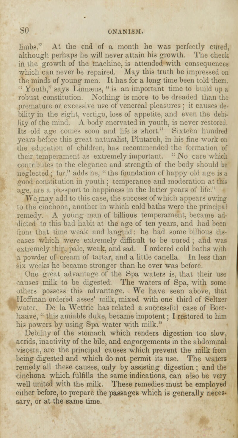 limbs. At the end of a month he was perfectly cuied, although perhaps he will never attain his growth. The check in the growth of the machine, is attended with consequences which can never be repaired. May this truth be impressed on the minds of young men. It has for a long time been told them.  Youth, says Linnaeus,  is an important time to build up a robust constitution. Nothing is more to be dreaded than the premature or excessive use of venereal pleasures ; it causes de- bility in the sight, vertigo, loss of appetite, and even the debi- lity of the mind. A body enervated in youth, is never restored. Its old age comes soon and life is short. Sixteen hundred years before this great naturalist, Plutarch, in his fine work on the education of children, has recommended the formation of their temperament as extremely important.  No care which contributes to the elegance and strength of the body should be neglected; for, adds he,  the foundation of happy old age is a good constitution in j^outh ; temperance and moderation at this age, are a passport to happiness in the latter years of life. We/nay add to this case, the success of which appears owing to the cinchona, another in which cold baths were the principal remedy. A young man of billious temperament, became ad- dicted to this bad habit at the age of ten years, and had been from that time weak and languid: he had some billious dis- eases which were extremely difficult to be cured ; and was extremely thin, pale, weak, and sad. I ordered cold oaths with a powder of cream of tartar, and a little canella. In less than six weeks he became stronger than he ever was before. One great advantage of the Spa waters is, that their use causes milk to be digested. The waters of Spa, with some others possess this advantage. We have seen above, that Hoffman ordered asses' milk, mixed with one third of Seltzer »water. De la Wettrie has related a successful case of Boer- haave,  this amiable duke, became impotent; I restored to him his powers by using Spa water with milk. Debility of the stomach which renders digestion too slow, acrids, inactivity of the bile, and engorgements in the abdominal viscera, are the principal causes which prevent the milk from being digested and which do not permit its use. The waters remedy all these causes, only by assisting digestion ; and the cinchona which fulfills the same indications, can also be very well united with the milk. These remedies must be employed either before, to prepare the passages which is generally neces- sary, or at the same time.