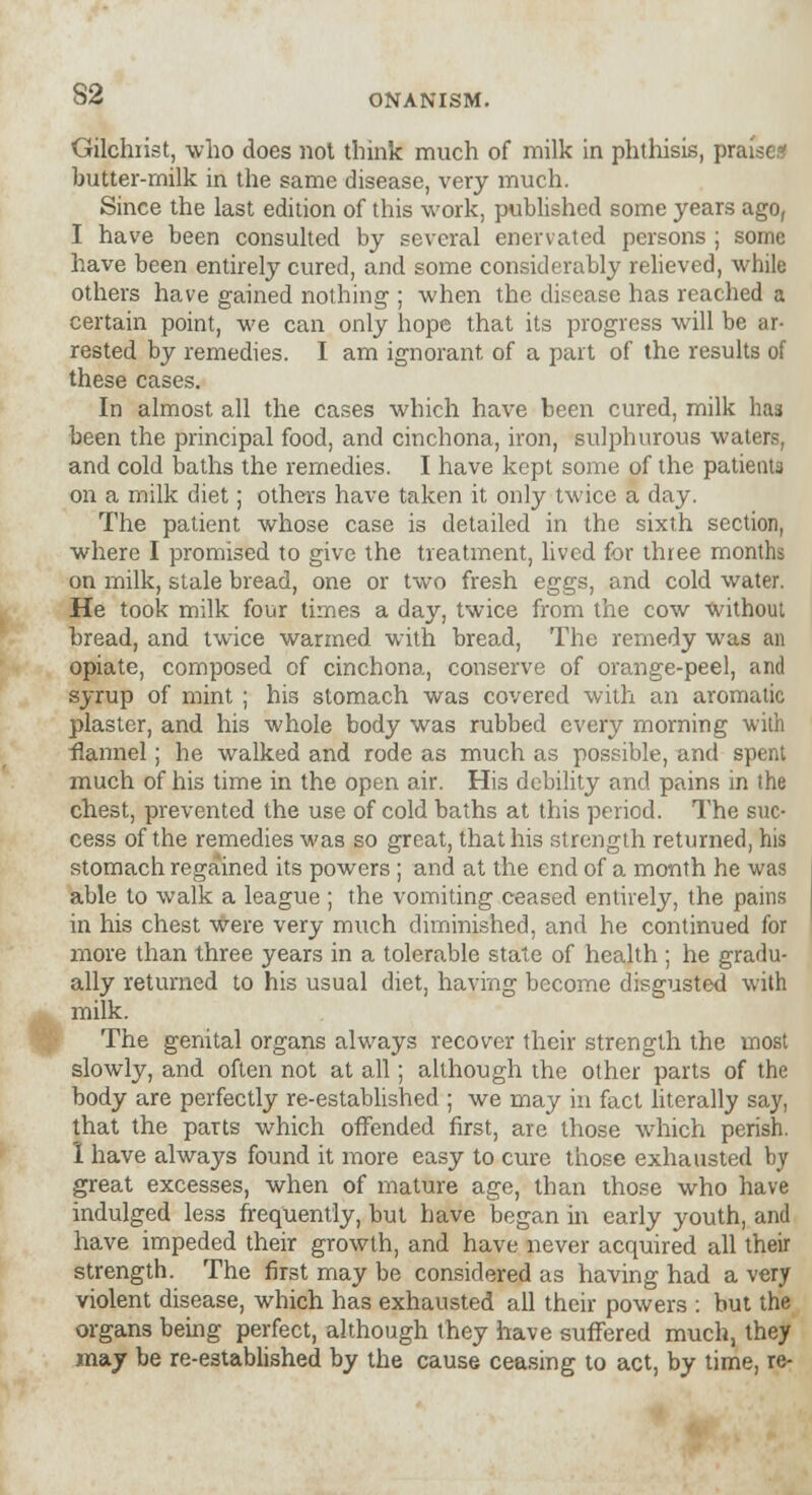 Gilchrist, who does not think much of milk in phthisis, praise* butter-milk in the same disease, very much. Since the last edition of this work, published some years ago, I have been consulted by several enervated persons ; some have been entirely cured, and some considerably relieved, while others have gained nothing ; when the disease has reached a certain point, we can only hope that its progress will be ar- rested by remedies. I am ignorant of a part of the results of these cases. In almost all the cases which have been cured, milk has been the principal food, and cinchona, iron, sulphurous waters, and cold baths the remedies. I have kept some of the patient3 on a milk diet; others have taken it only twice a day. The patient whose case is detailed in the sixth section, where I promised to give the treatment, lived for three months on milk, stale bread, one or two fresh eggs, and cold water. He took milk four times a day, twice from the cow without bread, and twice warmed with bread, The remedy was an opiate, composed of cinchona, conserve of orange-peel, and syrup of mint ; his stomach was covered with an aromatic plaster, and his whole body was rubbed every morning with flannel; he walked and rode as much as possible, and spent much of his time in the open air. His debility and pains in the chest, prevented the use of cold baths at this period. The suc- cess of the remedies was so great, that his strength returned, his stomach regained its powers ; and at the end of a month he was able to walk a league ; the vomiting ceased entirely, the pains in his chest were very much diminished, and he continued for more than three years in a tolerable state of health ; he gradu- ally returned to his usual diet, having become disgusted with milk. The genital organs always recover their strength the most slowly, and often not at all; although the other parts of the body are perfectly re-established ; we may in fact literally say, that the parts which offended first, are those which perish. I have always found it more easy to cure those exhausted by great excesses, when of mature age, than those who have indulged less frequently, but have began in early youth, and have impeded their growth, and have never acquired all their strength. The first may be considered as having had a very violent disease, which has exhausted all their powers : but the organs being perfect, although they have suffered much, they may be re-established by the cause ceasing to act, by time, re-