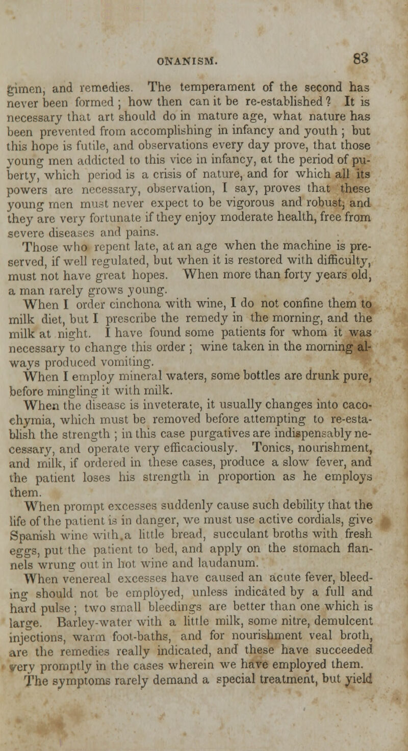 gimen, and remedies. The temperament of the second has never been formed ; how then can it be re-established ? It is necessary that art should do in mature age, what nature has been prevented from accomplishing in infancy and youth ; but this hope is futile, and observations every day prove, that those young men addicted to this vice in infancy, at the period of pu- berty, which period is a crisis of nature, and for which all its powers are necessary, observation, I say, proves that these young men must never expect to be vigorous and robust, and they are very fortunate if they enjoy moderate health, free from severe diseases and pains. Those who repent late, at an age when the machine is pre- served, if well regulated, but when it is restored with difficulty, must not have great hopes. When more than forty years old, a man rarely grows young. When I order cinchona with wine, I do not confine them to milk diet, but I prescribe the remedy in the morning, and the milk at night. I have found some patients for whom it was necessary to change this order ; wine taken in the morning al- ways produced vomiting. When I employ mineral waters, some bottles are drunk pure, before mingling it with milk. When the disease is inveterate, it usually changes into caco- chymia, which must be removed before attempting to re-esta- blish the strength ; in this case purgatives are indispensably ne- cessary, and operate very efficaciously. Tonics, nourishment, and milk, if ordered in these cases, produce a slow fever, and the patient loses his strength in proportion as he employs them. When prompt excesses suddenly cause such debility that the life of the patient is in danger, we must use active cordials, give Spanish wine with.a little bread, succulant broths with fresh eggs, put the patient to bed, and apply on the stomach flan- nels wrung out in hot wine and laudanum. When venereal excesses have caused an acute fever, bleed- ing should not be employed, unless indicated by a full and hard pulse ; two small bleedings are better than one which is large. Barley-water with a little milk, some nitre, demulcent injections, warm foot-baths, and for nourishment veal broth, are the remedies really indicated, and these have succeeded yery promptly in the cases wherein we have employed them. The symptoms rarely demand a special treatment, but yield