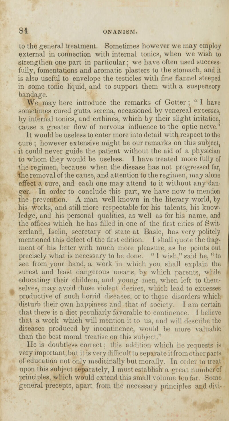 to the general treatment. Sometimes however we may employ external in connection with internal tonics, when we wish to strengthen one part in particular ; we have often used success- fully, fomentations and aromatic plasters to the stomach, and it is also useful to envelope the testicles with fine flannel steeped in some tonic liquid, and to support them with a suspensory bandage. We may here introduce the remarks of Gotter ;  I have sometimes cured gutta serena, occasioned by venereal excesses, by internal tonics, and errhines, which by their slight irritation, cause a greater flow of nervous influence to the optic nerve. It would be useless to enter more into detail with respect to the cure ; however extensive might be our remarks on this subject, it could never guide the patient without the aid of a physician to whom they would be useless. I have treated more fully of the regimen, because when the disease has not progressed far, the removal of the cause, and attention to the regimen, may alone effect a cure, and each one may attend to it without any dan- ger. In order to conclude this part, we have now to mention the prevention. A man well known in the literary world, by his works, and still more respectable for his talents, his know- ledge, and his personal qualities, as well as for his name, and the offices which he has filled in one of the first cities of Swit- zerland, Iselin, secretary of state at Basle, has very politely mentioned this defect of the first edition. I shall quote the frag- ment of his letter with much more pleasure, as he points out precisely what is necessary to be done.  I wish, said he,  to see from your hand, a work in which you shall explain the surest and least dangerous means, by which parents, while educating their children, and young men, when left to them- selves, may avoid those violent desires, which lead to excesses productive of such horrid diseases, or to those disorders which disturb their own happiness and that of society. I am certain that there is a diet peculiarly favorable to continence. I believe that a work which will mention it to us, and will describe the diseases produced by incontinence, would be more valuable than the best moral treatise on this subject. He is doubtless correct; this addition which he requests is very important, but it is very difficult to separate itfrom other parts of education not only medicinally but morally. In order to treat upon this subject separately, I must establish a great numb principles, which would extend this small volume too far. Somo general precepts, apart from the necessary principles and divi-