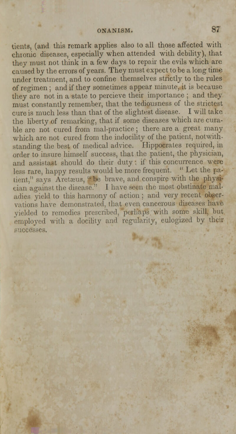 dents, (and this remark applies also to all those affected with chronic diseases, especially when attended with debility), that they must not think in a few days to repair the evils which are caused by the errors of years. They must expect to be a long time under treatment, and to confine themselves strictly to the rules of regimen ; and if they sometimes appear minute, it is because they are not in a state to percieve their importance ; and they must constantly remember, that the tediousness of the strictest cure is much less than that of the slightest disease. I will take the liberty of remarking, that if some diseases which are cura- ble are not cured from mal-practice; there are a great many which are not cured from the indocility of the patient, notwith- standing the best of medical advice. Hippocrates required, in order to insure himself success, that the patient, the physician, and assistast should do their duty : if this concurrence were less rare, happy results wovtld be more frequent.  Let the pa- tient, says Aretaeus,  be brave, and conspire with the physi- cian against the disease. I have seen the most obstinate mal- ea yield to this harmony of action ; and very recent obser- vations have demonstrated, that even cancerous diseases have yielded to remedies prescribed, perhaps with some skill, but employed with a docility and regularity, eulogized by their successes.