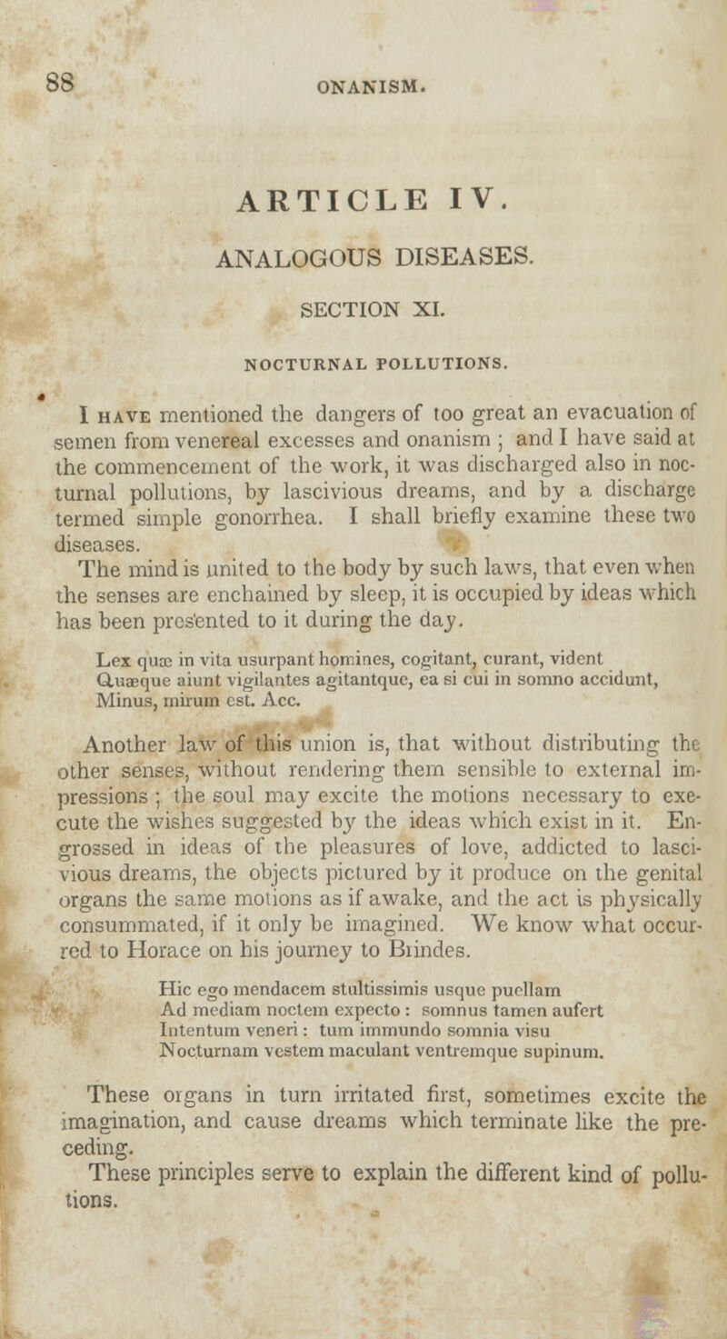 ARTICLE IV. ANALOGOUS DISEASES. SECTION XL NOCTURNAL POLLUTIONS. I have mentioned the dangers of too great an evacuation of semen from venereal excesses and onanism ; and I have said at the commencement of the work, it was discharged also in noc- turnal pollutions, by lascivious dreams, and by a discharge termed simple gonorrhea. I shall briefly examine these two diseases. The mind is united to the body by such laws, that even when the senses are enchained by sleep, it is occupied by ideas which has been prcs'ented to it during the day. Lex qua? in vita usurpant homines, cogitant, curant, vident Ctuaeque aiunt vigilantes agitantque, ea si cui in somno accidunt, Minus, mirum est. Ace. Another law of this union is, that without distributing the other senses, without rendering them sensible to external im- pressions ; the soul may excite the motions necessary to exe- cute the wishes suggested by the ideas which exist in it. En- grossed in ideas of the pleasures of love, addicted to lasci- vious dreams, the objects pictured by it produce on the genital organs the same motions as if awake, and the act is physically consummated, if it only be imagined. We know what occur- red to Horace on his journey to Biindes. Hie ego mendacem stultissimis usque puellam Ad mediam noctem expecto: somnus tamen aufert Intentum veneri : turn immundo somnia visu Nocturnam vestem maculant ventremque supinum. These organs in turn irritated first, sometimes excite the imagination, and cause dreams which terminate like the pre- ceding. These principles serve to explain the different kind of pollu- tions.