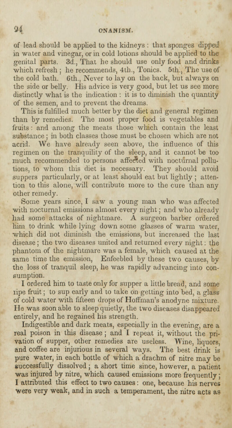 of lead should be applied to the kidneys : that sponges dipped in water and vinegar, or in cold lotions should be applied to the genital parts. 3d., That he should use only food and drinks which refresh ; he recommends, 4th., Tonics. 5th., The use of the cold bath. 6th., Never to lay on the back, but always on the side or belly. His advice is very good, but let us see more distinctly what is the indication : it is to diminish the quantity of the semen, and to prevent the dreams. This is fulfilled much better by the diet and general regimen than by remedies. The most proper food is vegetables and fruits : and among the meats those which contain the least substance ; in both classes those must be chosen which are not acrid. We have already seen above, the influence of this regimen on the tranquility of the sleep, and it cannot be too much recommended to persons affe<$ed with nocturnal pollu- tions, to whom this diet is necessary. They should avoid suppers particularly, or at least should eat but lightly ; atten- tion to this alone, will contribute more to the cure than any other remedy. Some years since, I saw a young man who was affected with nocturnal emissions almost every night; and who already had some attacks of nightmare. A surgeon barber ordered him to drink while lying down some glasses of warm water, which did not diminish the emissions, but increased the last disease ; the two diseases united and returned every night: the phantom of the nightmare was a female, which caused at the same time the emission, Enfeebled by these two causes, by the loss of tranquil sleep, he was rapidly advancing into con- sumption. I ordered him to taste only for supper a little bread, and some lipe fruit; to sup early and to take on getting into bed, a glass of cold water with fifteen drops of Hoffman's anodyne mixture. He was soon able to sleep quietly, the two diseases disappeared entirely, and he regained his strength. Indigestible and dark meats, especially in the evening, are a real poison in this disease ; and I repeat it, without the pri- vation of supper, other remedies are useless. Wine, liquors, and coffee are injurious in several ways. The best drink is pure water, in each bottle of which a drachm of nitre may be successfully dissolved ; a short time since, however, a patient was injured by nitre, which caused emissions more frequently; I attributed this effect to two causes: one, because his nerves were very weak, and in such a temperament, the nitre acts as