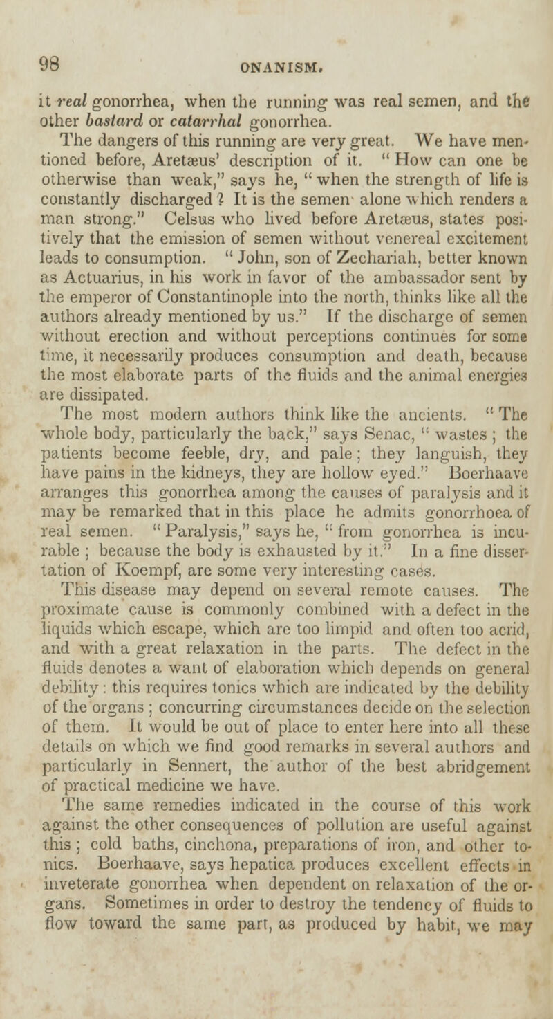 it real gonorrhea, when the running was real semen, and the other bastard or catarrhal gonorrhea. The dangers of this running are very great. We have men- tioned before, Aretsus' description of it.  How can one be otherwise than weak, says he,  when the strength of life is constantly discharged 1 It is the semen- alone which renders a man strong. Celsus who lived before Aretarus, states posi- tively that the emission of semen without venereal excitement leads to consumption.  John, son of Zechariah, better known as Actuarius, in his work in favor of the ambassador sent by the emperor of Constantinople into the north, thinks like all the authors already mentioned by us. If the discharge of semen without erection and without perceptions continues for some time, it necessarily produces consumption and death, because the most elaborate parts of the fluids and the animal energies are dissipated. The most modern authors think like the ancients.  The whole body, particularly the back, says Senac,  wastes ; the patients become feeble, dry, and pale; they languish, they have pains in the kidneys, they are hollow eyed. Boerhaave arranges this gonorrhea among the causes of paralysis and it may be remarked that in this place he admits gonorrhoea of real semen.  Paralysis, says he,  from gonorrhea is incu- rable ; because the body is exhausted by it. In a fine disser- tation of Koempf, are some very interesting cases. This disease may depend on several remote causes. The proximate cause is commonly combined with a defect in the liquids which escape, which are too limpid and often too acrid, and with a great relaxation in the parts. The defect in the fluids denotes a want of elaboration which depends on general debility : this requires tonics which are indicated by the debility of the organs ; concurring circumstances decide on the selection of them. It would be out of place to enter here into all these details on which we find good remarks in several authors and particularly in Sennert, the author of the best abridgement of practical medicine we have. The same remedies indicated in the course of this work against the other consequences of pollution are useful against this ; cold baths, cinchona, preparations of iron, and other to- nics. Boerhaave, says hepatica produces excellent effects in inveterate gonorrhea when dependent on relaxation of the or- gans. Sometimes in order to destroy the tendency of fluids to flow toward the same part, as produced by habit, we may