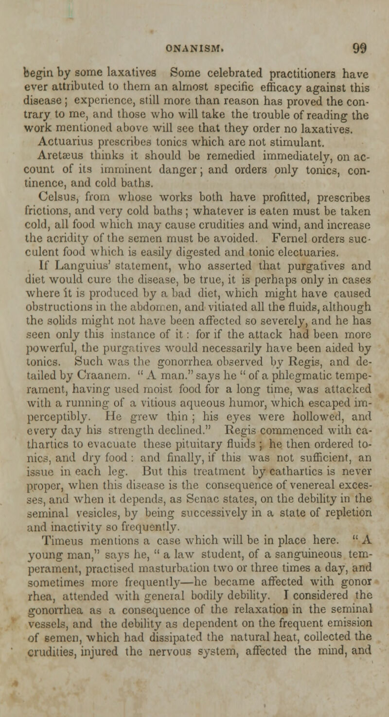 begin by some laxatives Some celebrated practitioners have ever attributed to them an almost specific efficacy against this disease ; experience, still more than reason has proved the con- trary to me, and those who will take the trouble of reading the work mentioned above will see that they order no laxatives. Actuarius prescribes tonics which are not stimulant. Aretsus thinks it should be remedied immediately, on ac- count of its imminent danger; and orders only tonics, con- tinence, and cold baths. Celsus, from whose works both have profitted, prescribes frictions, and very cold baths; whatever is eaten must be taken cold, all food which may cause crudities and wind, and increase the acridity of the semen must be avoided. Fernel orders suc- culent food which is easily digested and tonic electuaries. If Languius' statement, who asserted that purgatives and diet would cure the disease, be true, it is perhaps only in cases where it is produced by a bad diet, which might have caused obstructions in the abdomen, and vitiated all the fluids, although the solids might not have been affected so severely, and he has seen only this instance of it: for if the attack had been more powerful, the purgatives would necessarily have been aided by tonics. Such was the gonorrhea observed by Regis, and de- tailed by Craanem.  A man. says he  of a phlegmatic tempe- rament, having used moist food for a long time, was attacked with a running of a vitious aqueous humor, which escaped im- perceptibly. He grew thin ; his eyes were hollowed, and every day his strength declined. Regis commenced with ca- thartics to evacuate these pituitary fluids ; he then ordered to- nic.-, and dry food : and finally, if this was not sufficient, an issue in each leg. But this treatment by cathartics is never proper, when this disease is the consequence of venereal exces- ses, and when it depends, as Senac states, on the debility in the seminal vesicles, by being successively in a state of repletion and inactivity so frequently. Timeus mentions a case which will be in place here.  A young man, says he,  a law student, of a sanguineous tem- perament, practised masturbation two or three times a day, and sometimes more frequently—he became affected with gonor rhea, attended with general bodily debility. I considered the gonorrhea as a consequence of the relaxation in the seminal vessels, and the debility as dependent on the frequent emission of semen, which had dissipated the natural heat, collected the crudities, injured the nervous system, affected the mind, and