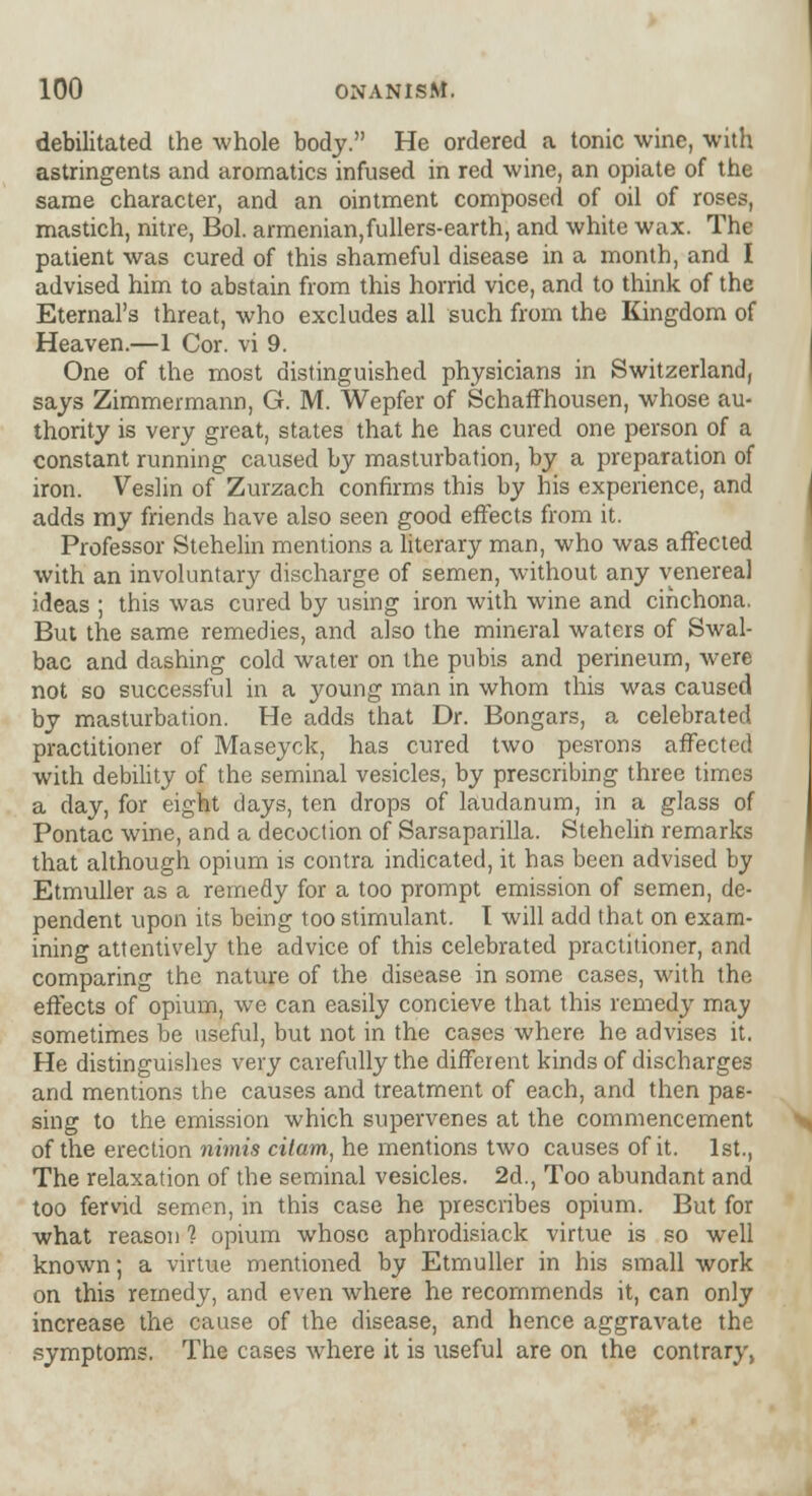 debilitated the whole body. He ordered a tonic wine, with astringents and aromatics infused in red wine, an opiate of the same character, and an ointment composed of oil of roses, mastich, nitre, Bol. armenian,fullers-earth, and white wax. The patient was cured of this shameful disease in a month, and I advised him to abstain from this horrid vice, and to think of the Eternal's threat, who excludes all such from the Kingdom of Heaven.—1 Cor. vi 9. One of the most distinguished physicians in Switzerland, says Zimmermann, G. M. Wepfer of Schaffhousen, whose au- thority is very great, states that he has cured one person of a constant running caused by masturbation, by a preparation of iron. Veslin of Zurzach confirms this by his experience, and adds my friends have also seen good effects from it. Professor Stehelin mentions a literary man, who was affected with an involuntary discharge of semen, without any venereal ideas ; this was cured by using iron with wine and cinchona. But the same remedies, and also the mineral waters of Swal- bac and dashing cold water on the pubis and perineum, were not so successful in a young man in whom this was caused by masturbation. He adds that Dr. Bongars, a celebrated practitioner of Maseyck, has cured two pesrons affected with debility of the seminal vesicles, by prescribing three times a day, for eight days, ten drops of laudanum, in a glass of Pontac wine, and a decoction of Sarsaparilla. Stehelin remarks that although opium is contra indicated, it has been advised by Etmuller as a remedy for a too prompt emission of semen, de- pendent upon its being too stimulant. I will add that on exam- ining attentively the advice of this celebrated practitioner, and comparing the nature of the disease in some cases, with the effects of opium, we can easily concieve that this remedy may sometimes be useful, but not in the cases where he advises it. He distinguishes very carefully the different kinds of discharges and mentions the causes and treatment of each, and then pas- sing to the emission which supervenes at the commencement of the erection nimis citam, he mentions two causes of it. 1st., The relaxation of the seminal vesicles. 2d., Too abundant and too fervid semen, in this case he prescribes opium. But for what reason 1 opium whose aphrodisiack virtue is so well known; a virtue mentioned by Etmuller in his small work on this remedy, and even where he recommends it, can only increase the cause of the disease, and hence aggravate the symptoms. The cases where it is useful are on the contrary,