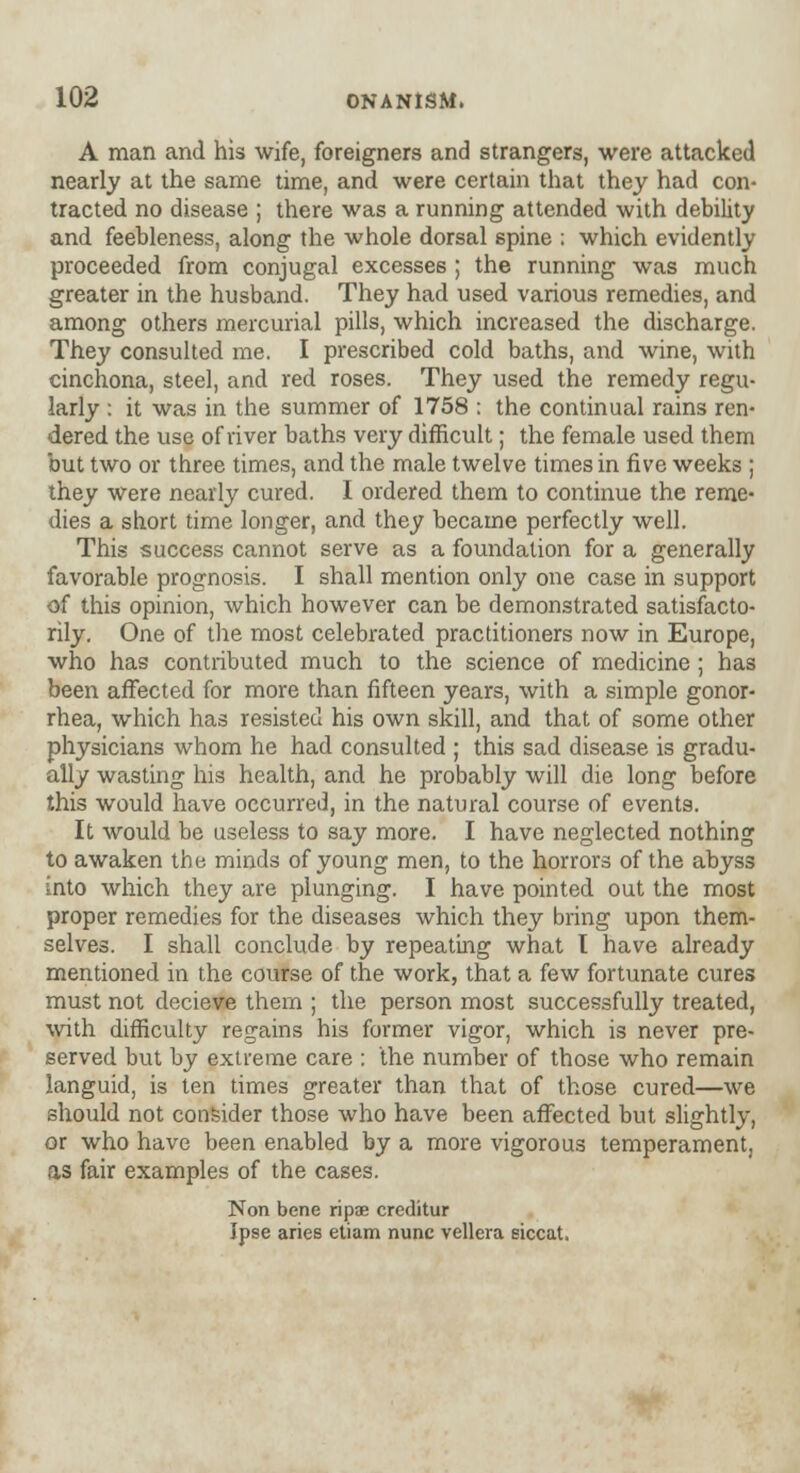 A man and his wife, foreigners and strangers, were attacked nearly at the same time, and were certain that they had con- tracted no disease ; there was a running attended with debility and feebleness, along the whole dorsal spine ; which evidently proceeded from conjugal excesses ; the running was much greater in the husband. They had used various remedies, and among others mercurial pills, which increased the discharge. They consulted me. I prescribed cold baths, and wine, with cinchona, steel, and red roses. They used the remedy regu- larly : it was in the summer of 1758 : the continual rains ren- dered the use of river baths very difficult; the female used them but two or three times, and the male twelve times in five weeks ; they were nearly cured. I ordered them to continue the reme- dies a short time longer, and they became perfectly well. This success cannot serve as a foundation for a generally favorable prognosis. I shall mention only one case in support of this opinion, which however can be demonstrated satisfacto- rily. One of the most celebrated practitioners now in Europe, who has contributed much to the science of medicine ; has been affected for more than fifteen years, with a simple gonor- rhea, which has resisted his own skill, and that of some other physicians whom he had consulted ; this sad disease is gradu- ally wasting his health, and he probably will die long before this would have occurred, in the natural course of events. It would be useless to say more. I have neglected nothing to awaken the minds of young men, to the horrors of the abyss into which they are plunging. I have pointed out the most proper remedies for the diseases which they bring upon them- selves. I shall conclude by repeating what I have already mentioned in the course of the work, that a few fortunate cures must not decieve them ; the person most successfully treated, with difficulty regains his former vigor, which is never pre- served but by extreme care : the number of those who remain languid, is ten times greater than that of those cured—we should not consider those who have been affected but slightly, or who have been enabled by a more vigorous temperament, as fair examples of the cases. Non bene ripae creditur Ipse aries etiam nunc vellera siccat.