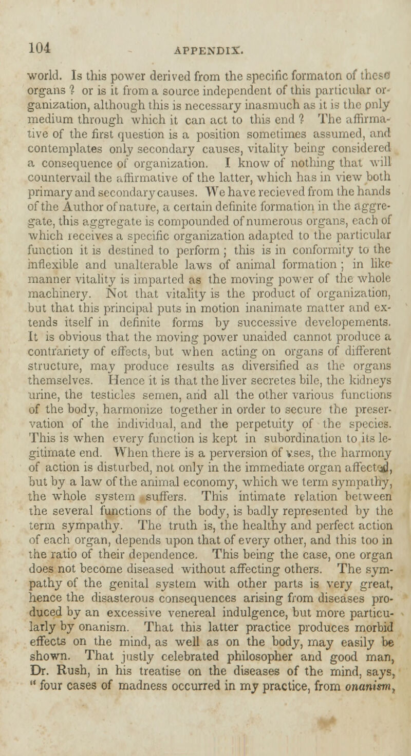 world. Is this power derived from the specific formaton of these organs '? or is it from a source independent of this particular or- ganization, although this is necessary inasmuch as it is the pnly medium through which it can act to this end % The affirma- tive of the first question is a position sometimes assumed, and contemplates only secondary causes, vitality being considered a consequence of organization. I know of nothing that will countervail the affirmative of the latter, which has in view both primary and secondary causes. We have recieved from the hands of the Author of nature, a certain definite formation in the aggre- gate, this aggregate is compounded of numerous organs, each of which receives a specific organization adapted to the particular function it is destined to perform ; this is in conformity to the inflexible and unalterable laws of animal formation ; in like manner vitality is imparted as the moving power of the whole machinery. Not that vitality is the product of organization, but that this principal puts in motion inanimate matter and ex- tends itself in definite forms by successive developements. It is obvious that the moving power unaided cannot produce a contrariety of effects, but when acting on organs of different structure, may produce results as diversified as the organs themselves. Hence it is that the liver secretes bile, the kidneys urine, the testicles semen, arid all the other various functions of the body, harmonize together in order to secure the preser- vation of the individual, and the perpetuity of the species. This is when every function is kept in subordination to its le- gitimate end. When there is a perversion of v.ses, the harmony of action is disturbed, not only in the immediate organ affect^, but by a law of the animal economy, which we term sympathy, the whole system suffers. This intimate relation between the several functions of the body, is badly represented by the term sympathy. The truth is, the healthy and perfect action of each organ, depends upon that of every other, and this too in the ratio of their dependence. This being the case, one organ does not become diseased without affecting others. The sym- pathy of the genital system with other parts is very great, hence the disasterous consequences arising from diseases pro- duced by an excessive venereal indulgence, but more particu- larly by onanism. That this latter practice produces morbid effects on the mind, as well as on the body, may easily be shown. That justly celebrated philosopher and good man, Dr. Rush, in his treatise on the diseases of the mind, says,  four cases of madness occurred in my practice, from onanism,