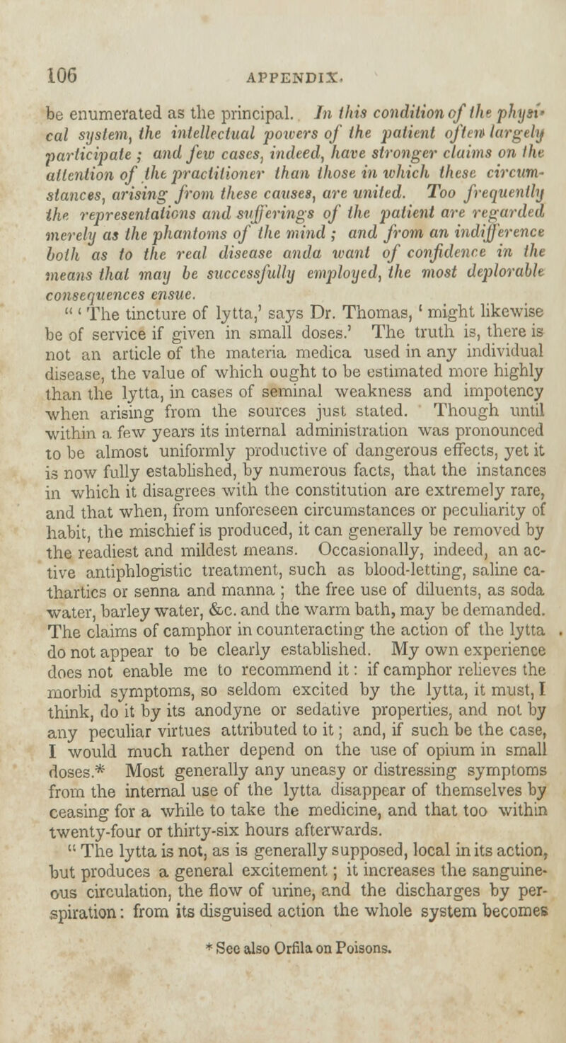 be enumerated as the principal. In this condition of the physi' cal system, the intellectual powers of the patient often largely participate ; and few cases, indeed, have stronger claims on the attention of the practitioner than those in which these circum- stances, arising from these causes, are united. Too frequently the representations and sufferings of the patient are regarded merely as the phantoms of the mind ; and from an indifference both as to the real disease anda want of confidence in the means thai may be successfully employed, the most deplorable consequences ensue.  ' The tincture of lytta,' says Dr. Thomas, ' might likewise be of service if given in small doses.' The truth is, there is not an article of the materia medica used in any individual disease, the value of which ought to be estimated more highly than the lytta, in cases of seminal weakness and impotency when arising from the sources just stated. Though until within a few years its internal administration was pronounced to be almost uniformly productive of dangerous effects, yet it is now fully established, by numerous facts, that the instances in which it disagrees with the constitution are extremely rare, and that when, from unforeseen circumstances or peculiarity of habit, the mischief is produced, it can generally be removed by the readiest and mildest means. Occasionally, indeed, an ac- tive antiphlogistic treatment, such as blood-letting, saline ca- thartics or senna and manna ; the free use of diluents, as soda water, barley water, &c. and the warm bath, may be demanded. The claims of camphor in counteracting the action of the lytta do not appear to be clearly established. My own experience does not enable me to recommend it: if camphor relieves the morbid symptoms, so seldom excited by the lytta, it must, I think, do it by its anodyne or sedative properties, and not by any peculiar virtues attributed to it; and, if such be the case, I would much rather depend on the use of opium in small doses* Most generally any uneasy or distressing symptoms from the internal use of the lytta disappear of themselves by ceasing for a while to take the medicine, and that too within twenty-four or thirty-six hours afterwards.  The lytta is not, as is generally supposed, local in its action, but produces a general excitement; it increases the sanguine- ous circulation, the flow of urine, and the discharges by per- spiration : from its disguised action the whole system becomes * See also Orfila on Poisons.