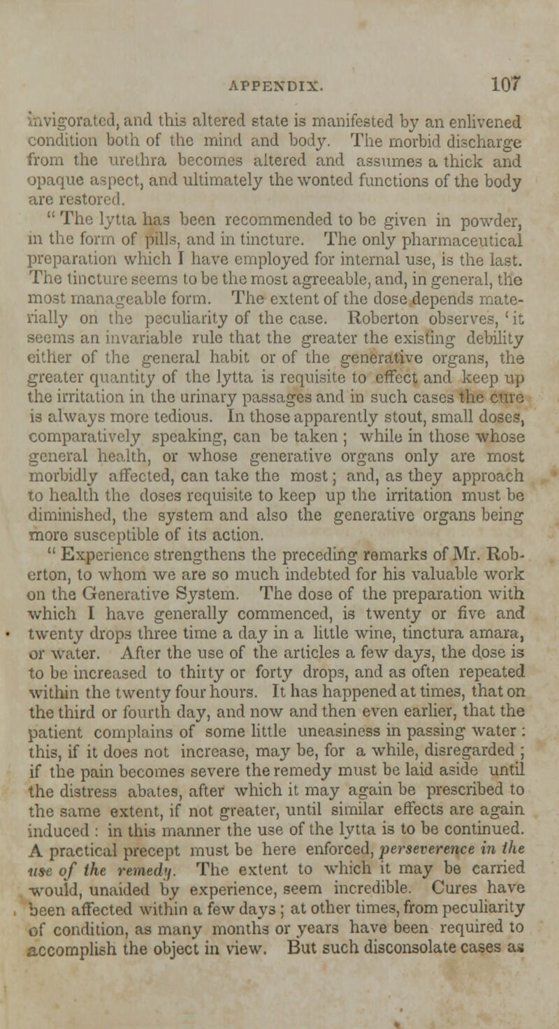 /.orated, and this altered state is manifested by an enlivened condition both of the mind and body. The morbid discharge from the urethra becomes altered and assumes a thick and opaque aspect, and ultimately the wonted functions of the body are restored.  The lytta has been recommended to be given in powder, in the form of pills, and in tincture. The only pharmaceutical preparation which I have employed for internal use, is the last. The tincture seems to be the most agreeable, and, in general, the most manageable form. The extent of the dose depends mate- rially on the peculiarity of the case. Roberton observes, ' it seems an invariable rule that the greater the existing debility either of the general habit or of the generative organs, the greater quantity of the lytta is requisite to effect and keep up the irritation in the urinary passages and in such cases the cure is always more tedious. In those apparently stout, small doses, comparatively speaking, can be taken ; while in those whose general health, or whose generative organs only are most morbidly affected, can take the most; and, as they approach to health the doses requisite to keep up the irritation must be diminished, the system and also the generative organs being more susceptible of its action.  Experience strengthens the preceding remarks of Mr. Rob- erton, to whom we are so much indebted for his valuable work on the Generative System. The dose of the preparation with which I have generally commenced, is twenty or five and twenty drops three time a day in a little wine, tinctura amara, or water. After the use of the articles a few days, the dose is to be increased to thirty or forty drops, and as often repeated within the twenty four hours. It has happened at times, that on the third or fourth clay, and now and then even earlier, that the patient complains of some little uneasiness in passing water : this, if it does not increase, may be, for a while, disregarded ; if the pain becomes severe the remedy must be laid aside until the distress abates, after which it may again be prescribed to the same extent, if not greater, until similar effects are again induced : in this manner the use of the lytta is to be continued. A practical precept must be here enforced, perseverence in the use of the remedy. The extent to which it may be carried would, unaided by experience, seem incredible. Cures have been affected within a few days ; at other times, from peculiarity of condition, as many months or years have been required to accomplish the object in view. But such disconsolate cases as