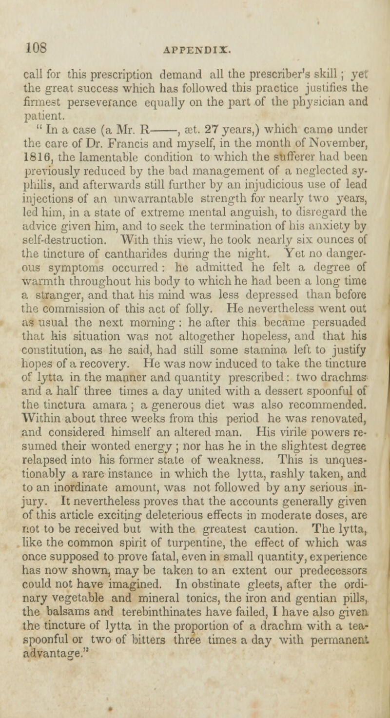 call for this prescription demand all the preserver's skill; yet the great success which has followed this practice justifies the firmest perseverance equally on the part of the physician and patient.  In a case (a Mr. R , rct. 27 years,) which came under the care of Dr. Francis and myself, in the month of November, 1816, the lamentable condition to which the sufferer had been previously reduced by the bad management of a neglected sy- philis, and afterwards still further by an injudicious use of lead injections of an unwarrantable strength for nearly two years, led him, in a state of extreme mental anguish, to disregard the advice given him, and to seek the termination of his anxiety by self-destruction. With this view, he took nearly six ounces of the tincture of cantharides during the night. Yet no danger- ous symptoms occurred : he admitted he felt a degree of warmth throughout his body to which he had been a long time a stranger, and that his mind was less depressed than before the commission of this act of folly. He nevertheless went out as usual the next morning: he after this became persuaded that his situation was not altogether hopeless, and that his constitution, as he said, had still some stamina left to justify hopes of a recovery. He was now induced to take the tincture of lytta in the manner and quantity prescribed: two drachms and a half three times a day united with a dessert spoonful of the tinctura amara ; a generous diet was also recommended. Within about three weeks from this period he was renovated, and considered himself an altered man. His virile powers re- sumed their wonted energy ; nor has he in the slightest degree relapsed into his former state of weakness. This is unques- tionably a rare instance in which the lytta, rashly taken, and to an inordinate amount, was not followed by any serious in- jury. It nevertheless proves that the accounts generally given of this article exciting deleterious effects in moderate doses, are not to be received but with the greatest caution. The lytta, like the common spirit of turpentine, the effect of which was once supposed to prove fatal, even in small quantity, experience has now shown, may be taken to an extent our predecessors could not have imagined. In obstinate gleets, after the ordi- nary vegetable and mineral tonics, the iron and gentian pills, the balsams and terebinthinates have failed, I have also given the tincture of lytta in the proportion of a drachm with a tea- spoonful or two of bitters three times a day with permanent, advantage.