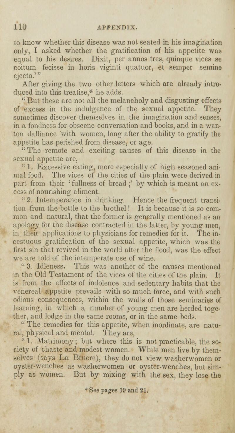 to know whether this disease was not seated in his imagination only, I asked whether the gratification of his appetite was equal to his desires. Dixit, per annos tres, quinque vices se coitum fecisse in horis viginti quatuor, et semper semine ejecto.' After giving the two other letters which are already intro- duced into this treatise * he adds.  But these are not all the melancholy and disgusting effects of excess in the indulgence of the sexual appetite. They sometimes discover themselves in the imagination and senses, in a fondness for obscene conversation and books, and in a wan- ton dalliance with women, long after the ability to gratify the appetite has perished from disease, or age.  The remote and exciting causes of this disease in the sexual appetite are,  1. Excessive eating, more especially of high seasoned ani- mal food. The vices of the cities of the plain were derived in part from their ' fullness of bread ;' by which is meant an ex- cess of nourishing aliment.  2. Intemperance in drinking. Hence the frequent transi- tion from the bottle to the brothel! It is because it is so com- mon and natural, that the former is generally mentioned as an apology for the disease contracted in the latter, by young men, in their applications to physicians for remedies for it. The in- cestuous gratification of the sexual appetite, which was the first sin that revived in the world after the flood, was the effect we are told of the intemperate use of wine. 3. Idleness. This was another of the causes mentioned in the Old Testament of the vices of the cities of the plain. It is from the effects of indolence and sedentary habits that the venereal appetite prevails with so much force, and with such odious consequences, within the walls of those seminaries of learning, in which a number of young men are herded toge- ther, and lodge in the same rooms, or in the same beds.  The remedies for this appetite, when inordinate, are natu- ral, physical and mental. They are,  1. Matrimony; but where this is not practicable, the so- ciety of chaste and modest women. While men live by them- selves (says La Bruere), they do not view washerwomen or oyster-wenches as washerwomen or oyster-wenches, but sim- ply as women. But by mixing with the sex, they lose the * See pages 19 and 21.