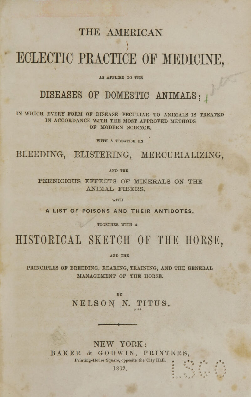 THE AMERICAN ECLECTIC PRACTICE OF MEDICINE, AS APPLIED TO THE DISEASES OF DOMESTIC ANIMALS; j IN WHICH EVERY FORM OF DISEASE PECULIAR TO ANIMALS IS TREATED IN ACCORDANCE WJTH THE MOST APPROVED METHODS OF MODERN SCIENCE. WITH A TREATISE ON BLEEDING, BLISTEKING, MEECUEIALIZING, PERNICIOUS EFFECTS OF MINERALS ON THE ANIMAL FIBERS. WITH A LIST OF POISONS AND THEIR ANTIDOTES. TOGETnER WITH A HISTORICAL SKETCH OF THE HORSE, PRINCIPLES OF BREEDING, REARING, TRAINING, AND THE GENERAL MANAGEMENT OF THE HORSE. NELSON N. TITUS. NEW YORK: BAKER & GODWIN, PRINTERS, Printing-House Squarp, opposite the City Hall. ^ • # i • • • 1SC2.