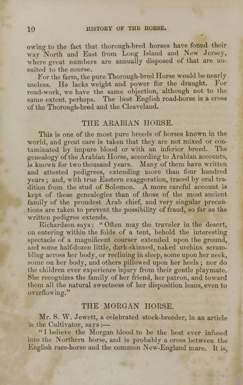 owing to the fact that thorough-bred horses have found their way North and East from Long Island and New Jersey, where great numbers are annually disposed of that are uu- suited to the course. For the farm, the pure Thorough-bred Horse would be nearly useless. He lacks weight and power for the draught. For road-work, we have the same objection, although not to the same extent, perhaps. The best English road-horse is a cross of the Thorough-bred and the Cleaveland. THE ARABIAN HORSE. This is one of the most pure breeds of horses known in the world, and great care is taken that they are not mixed or con- taminated by impure blood or with an inferior breed. The genealogy of the Arabian Horse, according to Arabian accounts, is kuown for two thousand years. Many of them have written and attested pedigrees, extending more than four hundred years ; and, with true Eastern exaggeration, traced by oral tra- dition from the stud of Solomon. A more careful account is kept of these genealogies than of those of the most ancient family of the proudest Arab chief, and very singular precau- tions are taken to prevent the possibility of fraud, so far as the written pedigree extends. Richardson says:  Often may the traveler in the desert, on entering within the folds of a tent, behold the interesting spectacle of a magnificent courser extended upon the ground, and some half-dozen little, dark-skinned, naked urchins scram- bling across her body, or reclining in sleep, some upon her neck, some on her body, and others pillowed upon her heels ; nor do the children ever experience injury from their gentle playmate. She recognizes the family of her friend, her patron, and toward them all the natural sweetness of her disposition leans, even to overflowing. THE MORGAN HORSE. Mr. S. W. Jewett, a celebrated stock-breeder, in an article in the Cultivator, says :—  I believe the Morgan blood to be the best ever infused into the Northern horse, and is probably a cross between the English race-horse and the common New-England mare. It is