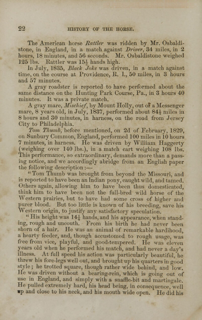 The American horse Rattler was ridden by Mr. Osbaldi- stone, in England, in a match against Driver, 34 miles, in 2 hours, 18 minutes, and 56 seconds. Mr. Osbaldistone weighed 125 lbs. Rattler was 15^ hands high. In July, 1835, Black Joke was driven, in a match against time, on the course at Providence, R. I., 50 miles, in 3 hours and 57 minutes. A gray roadster is reported to have performed about the same distance on the Hunting Park Course, Pa., in 3 hours 40 minutes. It was a private match. A gray mare, Mischief, by Mount Holly, out of a Messenger mare, 8 years old, in July, 1837, performed about 84£ miles in 8 hours and 30 minutes, in harness, on the road from Jersey City to Philadelphia. Tom Thumb, before mentioned, on 2d of February, 1829, on Sunbury Common, England, performed 100 miles in 10 hours 7 minutes, in harness. He was driven by William Haggerty (weighing over 140 lbs.), in a match cart weighing 108 lbs. This performance, so extraordinary, demands more than a pass- ing notice, and we accordingly abridge from an English paper the following description:—  Tom Thumb was brought from beyond the Missouri, and is reported to have been an Indian pony, caught wild, and tamed. Others again, allowing him to have been thus domesticated, think him to have been not the full-bred wild horse of the Western prairies, but to have had some cross of higher and purer blood. But too little is known of his breeding, save his Western origin, to justify any satisfactory speculation.  His height was 14^ hands, and his appearance, when stand- ing, rough and uncouth. From his birth he had never been shorn of a hair. He was an animal of remarkable hardihood, a hearty feeder, and, though accustomed to rough usage, was free from vice, playful, and good-tempered. He was eleven years old when he performed his match, and had never a day's illness. At full speed his action was particularly beautiful, he threw his fore-legs well out, and brought up his quarters in good style; he trotted square, though rather wide behind, and low. He was driven without a bearing-rein, which is going out of use in England, and simply with a snaffle-bit and martingale. He pulled extremely hard, his head being, in consequence, well »p and close to his neck, and his mouth wide open. He did his