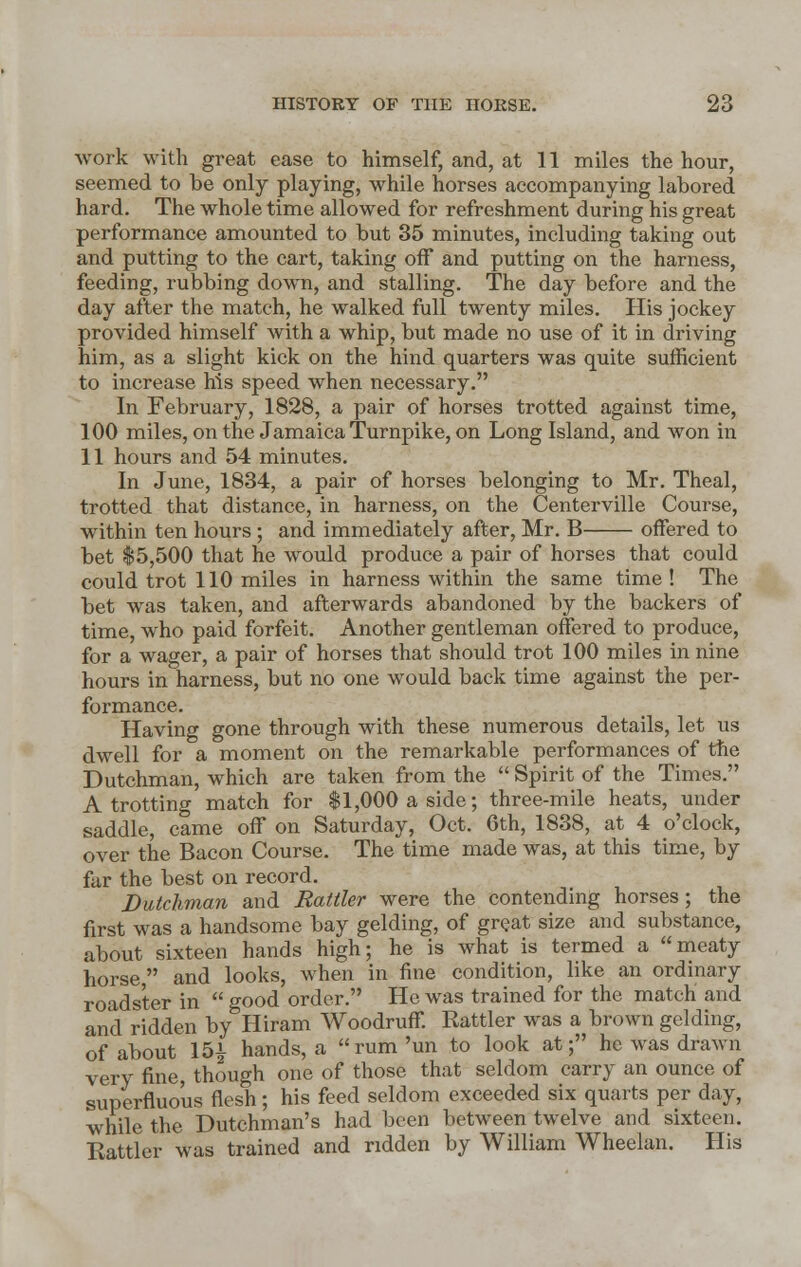 work with great ease to himself, and, at 11 miles the hour, seemed to be only playing, while horses accompanying labored hard. The whole time allowed for refreshment during his great performance amounted to but 35 minutes, including taking out and putting to the cart, taking off and putting on the harness, feeding, rubbing down, and stalling. The day before and the day after the match, he walked full twenty miles. His jockey provided himself with a whip, but made no use of it in driving him, as a slight kick on the hind quarters was quite sufficient to increase his speed when necessary. In February, 1828, a pair of horses trotted against time, 100 miles, on the Jamaica Turnpike, on Long Island, and won in 11 hours and 54 minutes. In June, 1834, a pair of horses belonging to Mr. Theal, trotted that distance, in harness, on the Centerville Course, within ten hours ; and immediately after, Mr. B offered to bet $5,500 that he would produce a pair of horses that could could trot 110 miles in harness within the same time ! The bet was taken, and afterwards abandoned by the backers of time, who paid forfeit. Another gentleman offered to produce, for a wager, a pair of horses that should trot 100 miles in nine hours in harness, but no one would back time against the per- formance. Having gone through with these numerous details, let us dwell for a moment on the remarkable performances of the Dutchman, which are taken from the  Spirit of the Times. A trotting match for $1,000 a side; three-mile heats, under saddle, came off on Saturday, Oct. 6th, 1838, at 4 o'clock, over the Bacon Course. The time made was, at this time, by far the best on record. Dutchman and Rattler were the contending horses; the first was a handsome bay gelding, of great size and substance, about sixteen hands high; he is what is termed a meaty horse, and looks, when in fine condition, like an ordinary roadster in  good order. He was trained for the match and and ridden by Hiram Woodruff. Rattler was a brown gelding, of about 151 hands, a rum'un to look at; he was drawn very fine, though one of those that seldom carry an ounce of superfluous flesh; his feed seldom exceeded six quarts per day, while the Dutchman's had been between twelve and sixteen. Rattler was trained and ridden by William Wheelan. His
