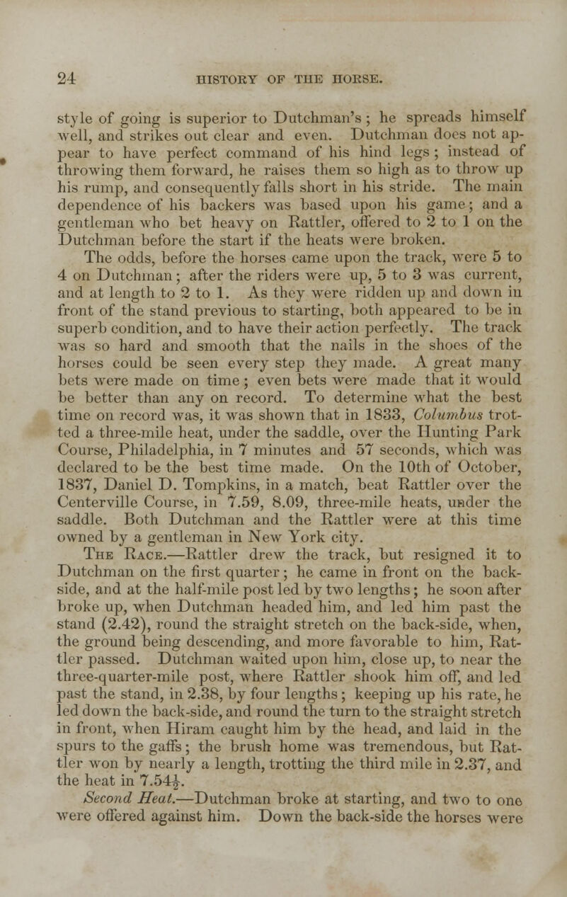 style of going is superior to Dutchman's ; he spreads himself well, and strikes out clear and even. Dutchman docs not ap- pear to have perfect command of his hind legs ; instead of throwing them forward, he raises them so high as to throw up his rump, and consequently falls short in his stride. The main dependence of his backers was based upon his game; and a gentleman who bet heavy on Rattler, offered to 2 to 1 on the Dutchman before the start if the heats were broken. The odds, before the horses came upon the track, were 5 to 4 on Dutchman; after the riders were up, 5 to 3 was current, and at length to 2 to 1. As they were ridden up and down in front of the stand previous to starting, both appeared to be in superb condition, and to have their action perfectly. The track was so hard and smooth that the nails in the shoes of the horses could be seen every step they made. A great many bets were made on time ; even bets were made that it would be better than any on record. To determine what the best time on record was, it was shown that in 1833, Columbus trot- ted a three-mile heat, under the saddle, over the Hunting Park Course, Philadelphia, in 7 minutes and 57 seconds, which was declared to be the best time made. On the 10th of October, 1837, Daniel D. Tompkins, in a match, beat Rattler over the Centerville Course, in 7.59, 8.09, three-mile heats, under the saddle. Both Dutchman and the Rattler were at this time owned by a gentleman in New York city. The Race.—Rattler drew the track, but resigned it to Dutchman on the first quarter; he came in front on the back- side, and at the half-mile post led by two lengths; he soon after broke up, when Dutchman headed him, and led him past the stand (2.42), round the straight stretch on the back-side, when, the ground being descending, and more favorable to him, Rat- tler passed. Dutchman waited upon him, close up, to near the three-quarter-mile post, where Rattler shook him off, and led past the stand, in 2.38, by four lengths ; keeping up his rate, he led down the back-side, and round the turn to the straight stretch in front, when Hiram caught him by the head, and laid in the spurs to the gaffs; the brush home was tremendous, but Rat- tler won by nearly a length, trotting the third mile in 2.37, and the heat in 7.54£. Second Heat.—Dutchman broke at starting, and two to one were offered against him. Down the back-side the horses were