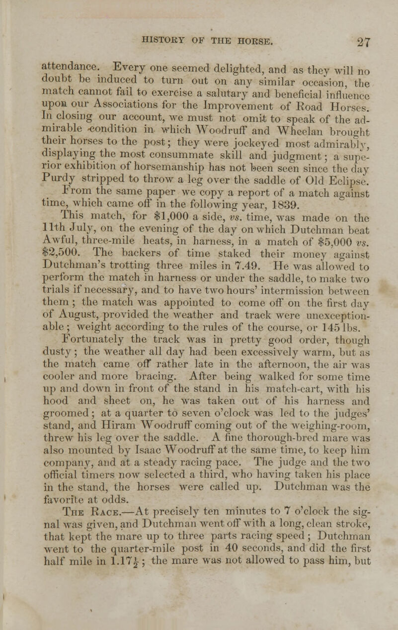 attendance. Every one seemed delighted, and as they will no doubt be induced to turn out on any similar occasion, the match cannot fail to exercise a salutary and beneficial influence upon our Associations for the Improvement of Road Horses. In closing our account, we must not omit to speak of the ad- mirable -condition in which Woodruff and Wheelan brought their horses to the post; they were jockeyed most admirablv, displaying the most consummate skill and judgment ; a supe- rior exhibition of horsemanship has not been seen since the day Purdy stripped to throw a leg over the saddle of Old Eclipse. From the same paper we copy a report of a match against time, which came off in the following year, 1839. This match, for $1,000 a side, vs. time, was made on the 11th July, on the evening of the day on which Dutchman beat Awful, three-mile heats, in harness, in a match of $5,000 vs. $2,500. The backers of time staked their money against Dutchman's trotting three miles in 7.49. He was allowed to perform the match in harness or under the saddle, to make two trials if necessary, and to have two hours' intermission between them ; the match was appointed to come off on the first day of August, provided the weather and track were unexception- able ; weight according to the rules of the course, or 145 lbs. Fortunately the track was in pretty good order, though dusty; the weather all day had been excessively warm, but as the match came off rather late in the afternoon, the air was cooler and more bracing. After being walked for some time up and down in front of the stand in his match-cart, with his hood and sheet on, he was taken out of his harness and groomed; at a quarter to seven o'clock was led to the judges' stand, and Hiram Woodruff coming out of the Weighing-room, threw his leg over the saddle. A fine thorough-bred mare was also mounted by Isaac Woodruff at the same time, to keep him company, and at a steady racing pace. The judge and the two official timers now selected a third, who having taken his place in the stand, the horses were called up. Dutchman was the favorite at odds. The Race.—At precisely ten minutes to 7 o'clock the sig- nal was given, and Dutehman went off with a long, clean stroke, that kept the mare up to three parts racing speed; Dutchman went to the quarter-mile post in 40 seconds, and did the first half mile in 1.17£; the mare was not allowed to pass him, but