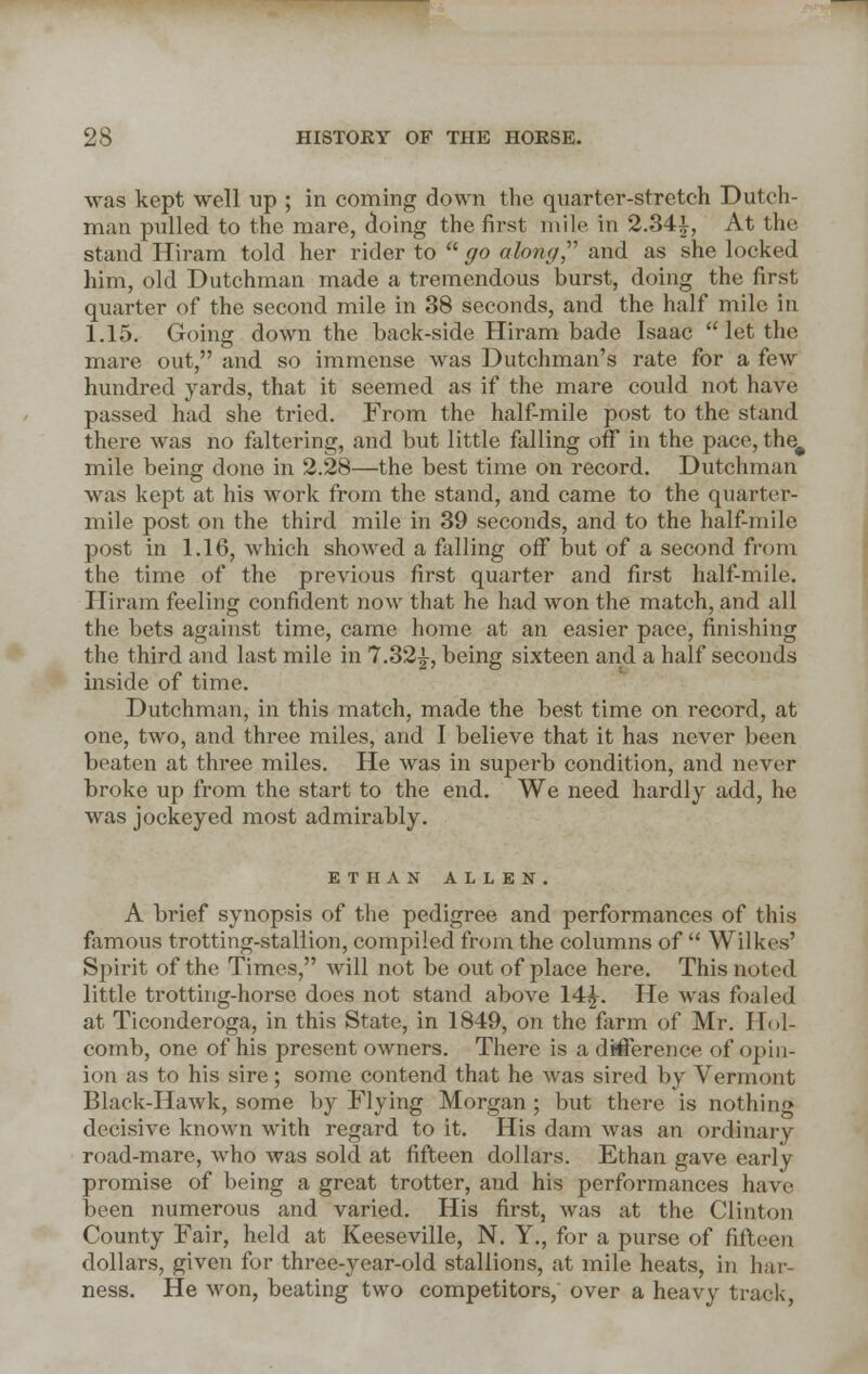 was kept well up ; in coming down the quarter-stretch Dutch- man pulled to the mare, doing the first mile in 2.84£, At the stand Hiram told her rider to go along, and as she locked him, old Dutchman made a tremendous burst, doing the first quarter of the second mile in 38 seconds, and the half mile in 1.15. Going down the back-side Hiram bade Isaac let the mare out, and so immense was Dutchman's rate for a few hundred yards, that it seemed as if the mare could not have passed had she tried. From the half-mile post to the stand there was no faltering, and but little falling off in the pace, the# mile being done in 2.28—the best time on record. Dutchman was kept at his work from the stand, and came to the quarter- mile post on the third mile in 39 seconds, and to the half-mile post in 1.16, which showed a falling off but of a second from the time of the previous first quarter and first half-mile. Hiram feeling confident now that he had won the match, and all the bets against time, came home at an easier pace, finishing the third and last mile in 7.32^, being sixteen and a half seconds inside of time. Dutchman, in this match, made the best time on record, at one, two, and three miles, and I believe that it has never been beaten at three miles. He was in superb condition, and never broke up from the start to the end. We need hardly add, he was jockeyed most admirably. ETHAN ALLEN. A brief synopsis of the pedigree and performances of this famous trotting-stallion, compiled from the columns of Wilkes' Spirit of the Times, will not be out of place here. This noted little trotting-horse does not stand above 14£. He was foaled at Ticonderoga, in this State, in 1849, on the farm of Mr. Hol- comb, one of his present owners. There is a difference of opin- ion as to his sire; some contend that he Avas sired by Vermont Black-Hawk, some by Flying Morgan ; but there is nothing decisive known with regard to it. His dam was an ordinary road-mare, who was sold at fifteen dollars. Ethan gave early promise of being a great trotter, and his performances have been numerous and varied. His first, was at the Clinton County Fair, held at Keeseville, N. Y., for a purse of fifteen dollars, given for three-year-old stallions, at mile heats, in har- ness. He won, beating two competitors, over a heavy track,