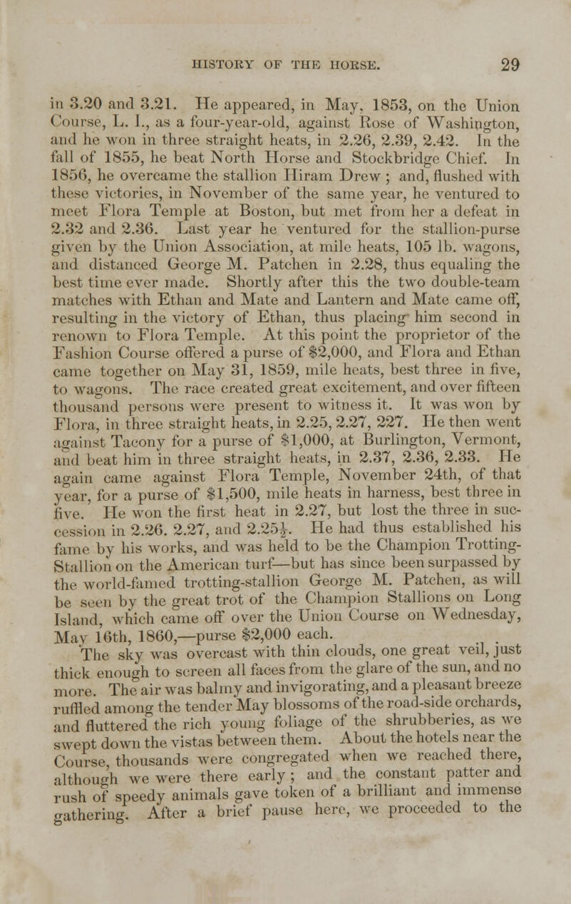 in 3.20 and 3.21. He appeared, in May. 1853, on the Union Course, L. J., as a four-year-old, against Rose of Washington, and he won in three straight heats, in 2.26, 2.39, 2.42. In the fall of 1855, he beat North Horse and Stockbridge Chief. In 1856, he overcame the stallion Hiram Drew ; and, flushed with these victories, in November of the same year, he ventured to meet Flora Temple at Boston, but met from her a defeat in 2.32 and 2.36. Last year he ventured for the stallion-purse given by the Union Association, at mile heats, 105 lb. wagons, and distanced George M. Patchen in 2.28, thus equaling the best time ever made. Shortly after this the two double-team matches with Ethan and Mate and Lantern and Mate came off, resulting in the victory of Ethan, thus placing- him second in renown to Flora Temple. At this point the proprietor of the Fashion Course offered a purse of $2,000, and Flora and Ethan came together on May 31, 1859, mile heats, best three in five, to wagons. The race created great excitement, and over fifteen thousand persons were present to witness it. It was won by Flora, in three straight heats, in 2.25, 2.27, 227. He then went against Tacony for a purse of $1,000, at Burlington, Vermont, and heat him in three straight heats, in 2.37, 2.36, 2.33. He again came against Flora Temple, November 24th, of that year, for a purse of $1,500, mile heats in harness, best three in five.' He won the first heat in 2.27, but lost the three in suc- cession in 2.26. 2.27, and 2.25^. He had thus established his fame by his works, and was held to be the Champion Trotting- Stallion on the American turf—but has since been surpassed by the world famed trotting-stallion George M. Patchen, as will be seen by the great trot of the Champion Stallions on Long Island, which came off over the Union Course on Wednesday, May 16th, I860,—purse $2,000 each. _ The sky was overcast with thin clouds, one great veil, just thick enough to screen all faces from the glare of the sun, and no more. The air was balmy and invigorating, and a pleasant breeze ruffled among the tender May blossoms of the road-side orchards, and fluttered the rich young foliage of the shrubberies, as we swept down the vistas between them. About the hotels near the Course, thousands were congregated when we reached there although we were there early; and the constant patter and rush of speedy animals gave token of a brilliant and immense gathering. After a brief pause here, we proceeded to the