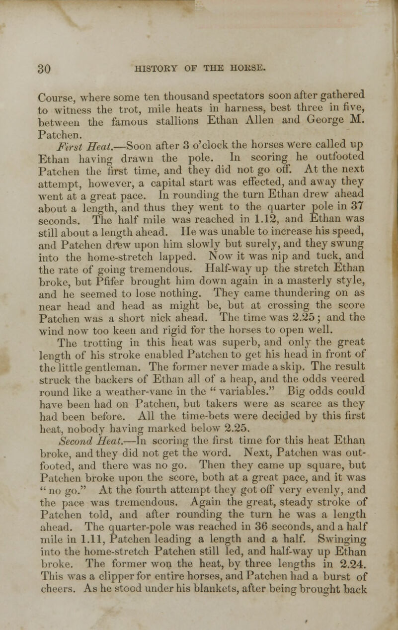 Course, where some ten thousand spectators soon after gathered to witness the trot, mile heats in harness, best three in five, between the famous stallions Ethan Allen and George M. Patchen. First Heat.—Soon after 3 o'clock the horses Were called up Ethan having drawn the pole. In scoring he outfooted Patchen the first time, and they did not go off. At the next attempt, however, a capital start was effected, and away they went at a great pace. In rounding the turn Ethan drew ahead about a length, and thus they went to the quarter pole in 37 seconds. The half mile was reached in 1.12, and Ethan was still about a length ahead. He was unable to increase his speed, and Patchen drew upon him slowly but surely, and they swung into the home-stretch lapped. Now it was nip and tuck, and the rate of going tremendous. Half-way up the stretch Ethan broke, but Pfifer brought him down again in a masterly style, and he seemed to lose nothing. They came thundering on as near head and head as might be, but at crossing the score Patchen was a short nick ahead. The time was 2.25 ; and the wind now too keen and rigid for the horses to open well. The trotting in this heat was superb, and only the great length of his stroke enabled Patchen to get his head in front of the little gentleman. The former never made a skip. The result struck the backers of Ethan all of a heap, and the odds veered round like a weather-vane in the variables. Big odds could have been had on Patchen, but takers were as scarce as they had been before. All the time-bets were decided by this first heat, nobody having marked below 2.25. Second Heat.—In scoring the first time for this heat Ethan broke, and they did not get the word. Next, Patchen was out- footed, and there was no go. Then they came up square, but Patchen broke upon the score, both at a great pace, and it was no go. At the fourth attempt they got off very evenly, and the pace was tremendous. Again the great, steady stroke of Patchen told, and after rounding the turn he was a length ahead. The quarter-pole was reached in 36 seconds, and a half mile in 1.11, Patchen leading a length and a half. Swinging into the home-stretch Patchen still led, and half-way up Ethan broke. The former won the heat, by three lengths in 2.24. This was a clipper for entire horses, and Patchen had a burst of cheers. As he stood under his blankets, after being brought back