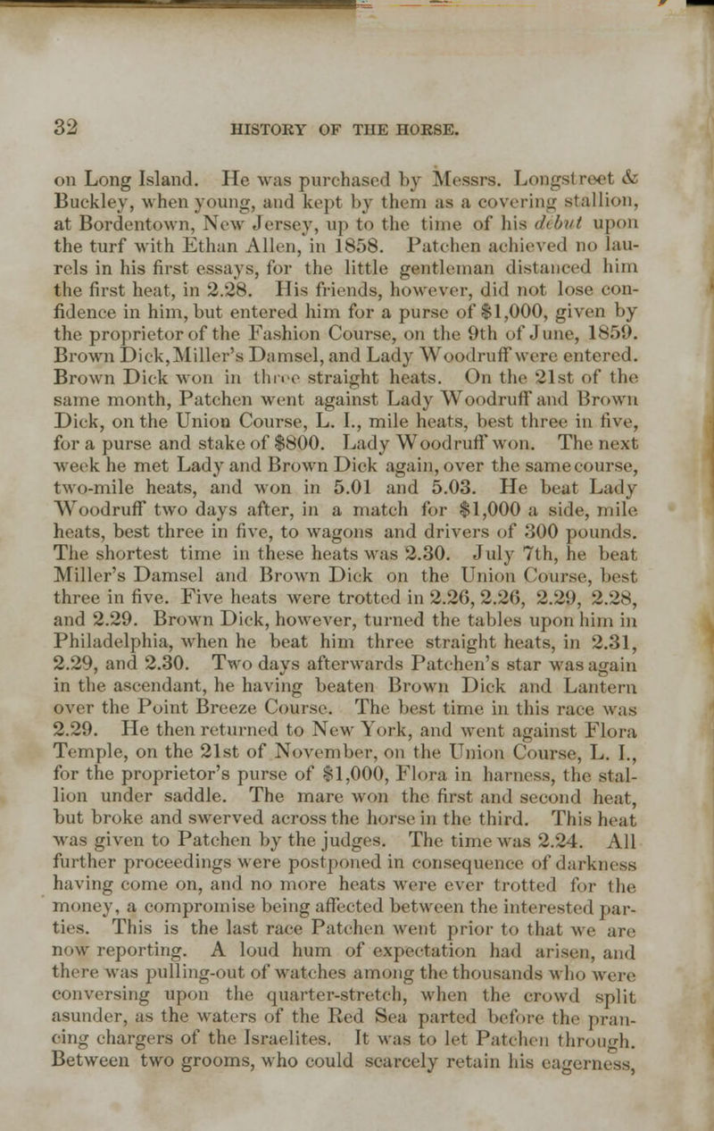 on Long Island. He was purchased by Messrs. Longstreet & Buckley, when young, and kept by them as a covering stallion, at Bordentown, New Jersey, up to the time of his debut upon the turf with Ethan Allen, in 1858. Patchen achieved no lau- rels in his first essays, for the little gentleman distanced him the first heat, in 2.28. His friends, however, did not lose con- fidence in him, but entered him for a purse of $1,000, given by the proprietor of the Fashion Course, on the 9th of June, 1859. Brown Dick,Miller's Damsel, and Lady Woodruff were entered. Brown Dick won in throe straight heats. On the 21st of the same month, Patchen went against Lady Woodruff and Brown Dick, on the Union Course, L. I., mile heats, best three in five, for a purse and stake of $800. Lady Woodruff won. The next week he met Lady and Brown Dick again, over the same course, two-mile heats, and won in 5.01 and 5.03. He beat Lady Woodruff two days after, in a match for $1,000 a side, mile heats, best three in five, to wagons and drivers of 300 pounds. The shortest time in these heats was 2.30. July 7th, he beat Miller's Damsel and Brown Dick on the Union Course, best three in five. Five heats were trotted in 2.26, 2.26, 2.29, 2.28, and 2.29. Brown Dick, however, turned the tables upon him in Philadelphia, when he beat him three straight heats, in 2.31, 2.29, and 2.30. Two days afterwards Patchen's star was again in the ascendant, he having beaten Brown Dick and Lantern over the Point Breeze Course. The best time in this race was 2.29. He then returned to New York, and went against Flora Temple, on the 21st of November, on the Union Course, L. I., for the proprietor's purse of $1,000, Flora in harness, the stal- lion under saddle. The mare won the first and second heat, but broke and swerved across the horse in the third. This heat was given to Patchen by the judges. The time was 2.24. All further proceedings were postponed in consequence of darkness having come on, and no more heats were ever trotted for the money, a compromise being affected between the interested par- ties. This is the last race Patchen went prior to that Ave are now reporting. A loud hum of expectation had arisen, and there was pulling-out of watches among the thousands who were conversing upon the quarter-stretch, when the crowd split asunder, as the waters of the Red Sea parted before the pran- cing chargers of the Israelites. It was to let Patchen through. Between two grooms, who could scarcely retain his eagerness,