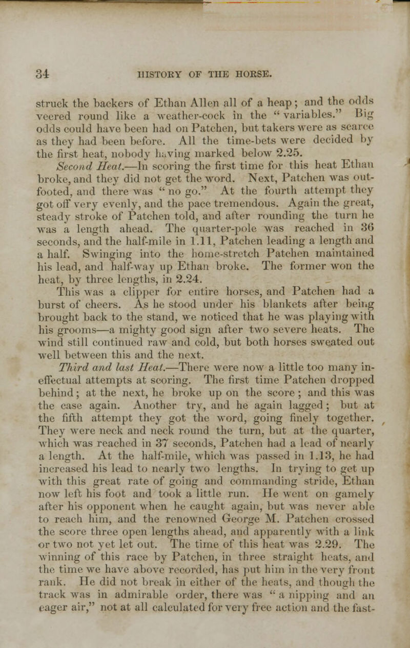struck the backers of Ethan Allen all of a heap; and the odds veered round like a weather-cock in the  variables. Big odcls could have been had on Patehen, but takers were as scarce as they had been before. All the time-bets were decided by the first heat, nobody lu.ving marked below 2.25. Second Heat.—In scoring the first time for this heat Ethan broke, and they did not get the word. Next, Patehen was out- footed, and there was  no go. At the fourth attempt they got off very evenly, and the pace tremendous. Again the great, steady stroke of Patehen told, and after rounding the turn lie was a length ahead. The quarter-pole was reached in 36 seconds, and the half-mile in 1.11, Patehen leading a length and a half. Swinging into the home-stretch Patehen maintained his lead, and half-way up Ethan broke. The former won the heat, by three lengths, in 2.24. This was a clipper for entire horses, and Patehen had a burst of cheers. As he stood under his blankets after being brought back to the stand, we noticed that he was playing with his grooms—a mighty good sign after two severe heats. The wind still continued raw and cold, but both horses sweated out well between this and the next. Third and last Heat.—There were now a little too many in- effectual attempts at scoring. The first time Patehen dropped behind; at the next, he broke up on the score ; and this was the case again. Another try, and he again lagged ; but at the fifth attempt they got the word, going finely together. They were neck and neck round the turn, but at the quarter, which wras reached in 37 seconds, Patehen had a lead of nearly a length. At the half-mile, which was passed in 1.13, he had increased his lead to nearly two lengths. In trying to get up with this great rate of going and commanding stride, Ethan now left his foot and took a little run. He went on gamely after his opponent when he caught again, but was never able to reach him, and the renowned George M. Patehen crossed the score three open lengths ahead, and apparently with a link or two not yet let out. The time of this heat was 2.29. The winning of this race by Patehen, in three straight heats, and the time we have above recorded, has put him in the very trout rank. He did not break in either of the heats, and though the track was in admirable order, there was  a nipping and an eager air, not at all calculated for very free action and the fast-