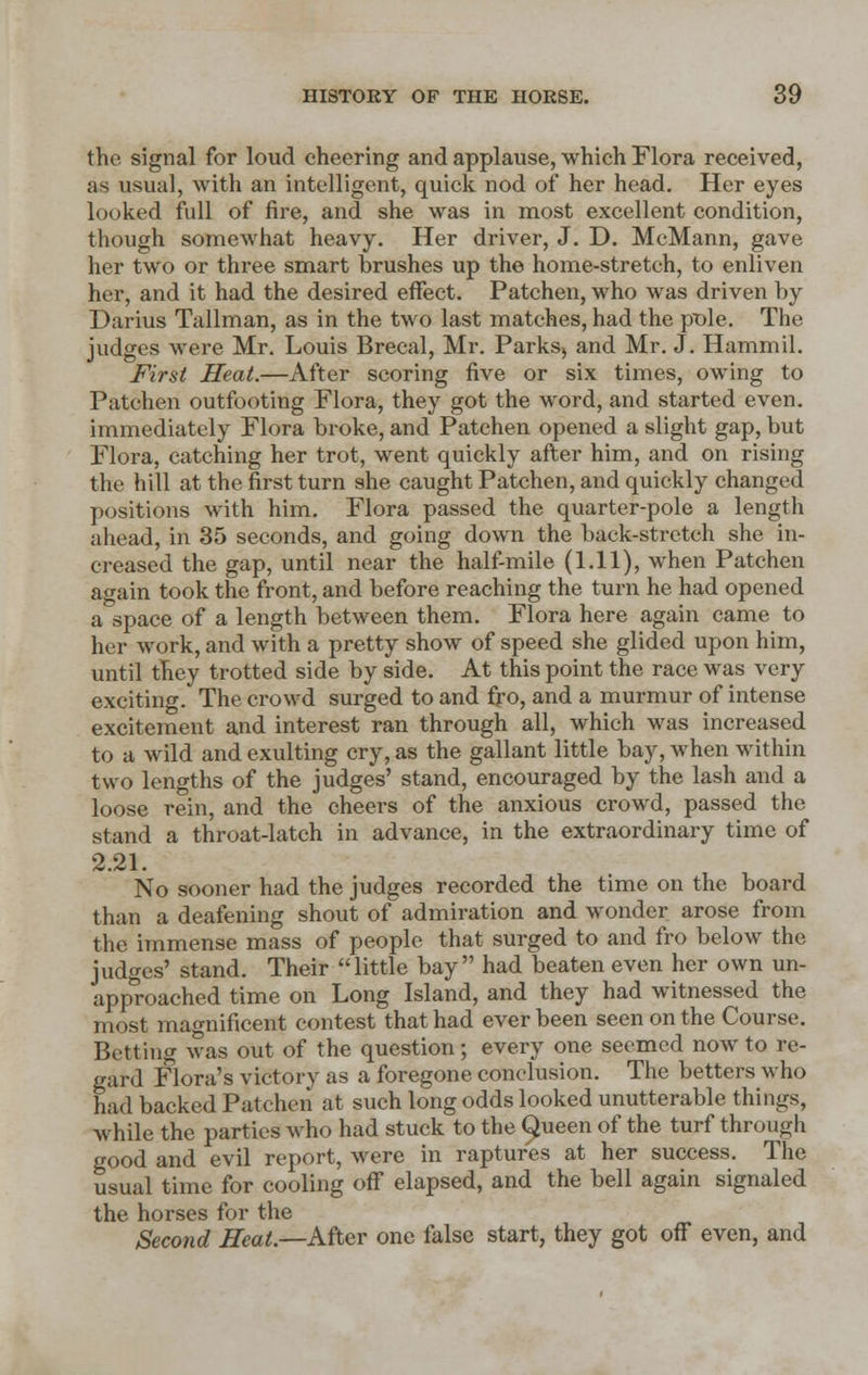 the signal for loud cheering and applause, which Flora received, as usual, with an intelligent, quick nod of her head. Her eyes looked full of fire, and she was in most excellent condition, though somewhat heavy. Her driver, J. D. McMann, gave her two or three smart brushes up the home-stretch, to enliven her, and it had the desired effect. Patchen, who was driven by Darius Tallman, as in the two last matches, had the pole. The judges were Mr. Louis Brecal, Mr. Parks, and Mr. J. Hammil. First Heat.—After scoring five or six times, owing to Patchen outfooting Flora, they got the word, and started even, immediately Flora broke, and Patchen opened a slight gap, but Flora, catching her trot, went quickly after him, and on rising the hill at the first turn she caught Patchen, and quickly changed positions with him. Flora passed the quarter-pole a length ahead, in 35 seconds, and going down the back-stretch she in- creased the gap, until near the half-mile (1.11), when Patchen again took the front, and before reaching the turn he had opened a space of a length between them. Flora here again came to her work, and with a pretty show of speed she glided upon him, until they trotted side by side. At this point the race was very exciting. The crowd surged to and fro, and a murmur of intense excitement and interest ran through all, which was increased to a wild and exulting cry, as the gallant little bay, when within two lengths of the judges' stand, encouraged by the lash and a loose rein, and the cheers of the anxious crowd, passed the stand a throat-latch in advance, in the extraordinary time of 2.21. No sooner had the judges recorded the time on the board than a deafening shout of admiration and wonder arose from the immense mass of people that surged to and fro below the judges' stand. Their little bay had beaten even her own un- approached time on Long Island, and they had witnessed the most magnificent contest that had ever been seen on the Course. Betting was out of the question; every one seemed now to re- gard Flora's victory as a foregone conclusion. The betters who had backed Patchen at such long odds looked unutterable things, while the parties who had stuck to the Queen of the turf through good and evil report, were in raptures at her success. The usual time for cooling off elapsed, and the bell again signaled the horses for the Second Heat.—After one false start, they got off even, and