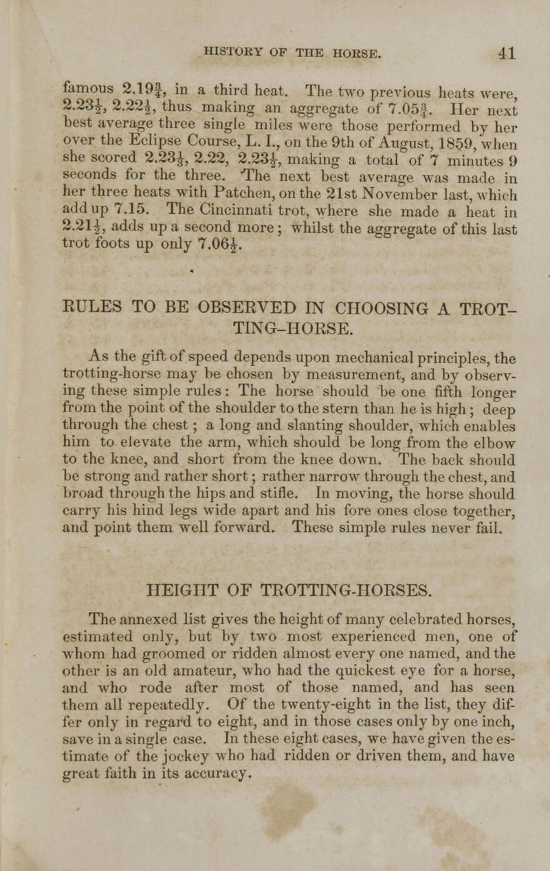 famous 2.19£, in a third heat. The two previous heats were, 2.23£, 2.22£, thus making an aggregate of 7.05f. Her next best average three single miles were those performed by her over the Eclipse Course, L. L, on the 9th of August, 1859, when she scored 2.23£, 2.22, 2.23£, making a total of 7 minutes 9 seconds for the three. The next best average was made in her three heats with Patchen, on the 21st November last, which add up 7.15. The Cincinnati trot, where she made a heat in 2.21^, adds up a second more; whilst the aggregate of this last trot foots up only 7.06J. KULES TO BE OBSEEVED IN CHOOSING A TROT- TING-HORSE. As the gift of speed depends upon mechanical principles, the trotting-horse may be chosen by measurement, and by observ- ing these simple rules: The horse should be one fifth longer from the point of the shoulder to the stern than he is high; deep through the chest; a long and slanting shoulder, which enables him to elevate the arm, which should be long from the elbow to the knee, and short from the knee down. The back should be strong and rather short; rather narrow through the chest, and broad through the hips and stifle. In moving, the horse should carry his hind legs wide apart and his fore ones close together, and point them well forward. These simple rules never fail. HEIGHT OF TROTTING-HORSES. The annexed list gives the height of many celebrated horses, estimated only, but by two most experienced men, one of Avhom had groomed or ridden almost every one named, and the other is an old amateur, who had the quickest eye for a horse, and who rode after most of those named, and has seen them all repeatedly. Of the twenty-eight in the list, they dif- fer only in regard to eight, and in those cases only by one inch, save in a single case. In these eight cases, we have given the es- timate of the jockey who had ridden or driven them, and have great faith in its accuracy.